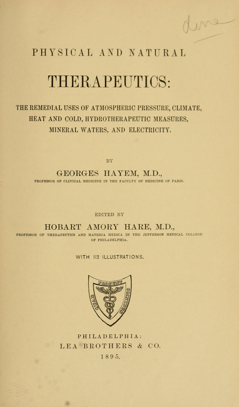 d PHYSICAL AND NATURAL THERAPEUTICS: THE REMEDIAL USES OF ATMOSPHERIC PRESSURE, CLIMATE, HEAT AND COLD, HYDROTHERAPEUTIC MEASURES, MINERAL WATERS, AND ELECTRICITY. BY GEORGES HAYEM, M.D., PKOFESSOR OF CLINICAL JIEDICINE IX THE FACOLTY OF MEDICINE OF PARIS. EDITED BY HOBART AMORY HARE, M.D., PROFESSOR OF THERAPEUTICS AND MATERIA MEDICA IN THE JEFFERSON MEDICAL COLLEGE OF PHILADELPHIA. WITH 113 ILLUSTRATIONS. PHILADELPHIA: LEA BROTHERS & CO. 189 5.