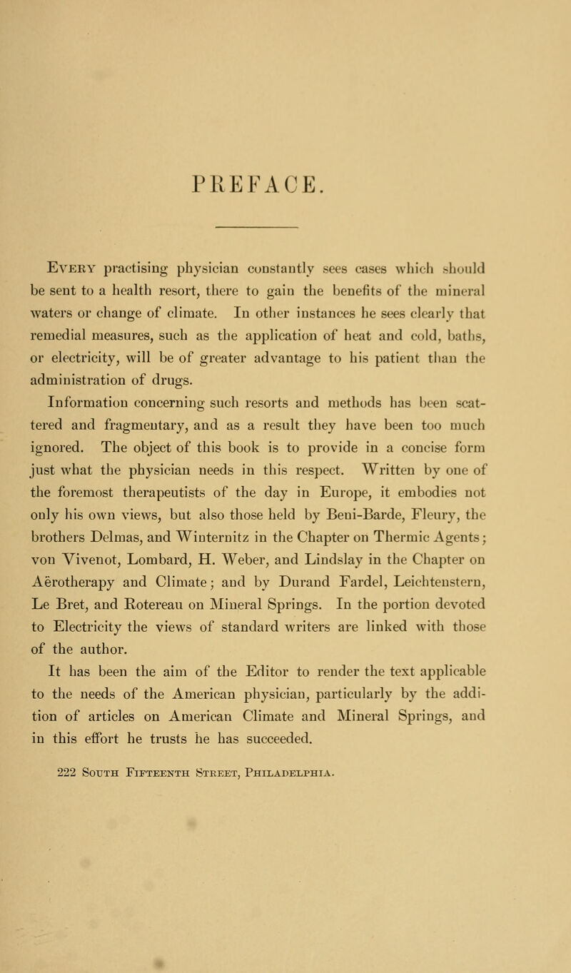 PREFACE. Every practising physician constantly sees cases which should be sent to a health resort, there to gain the benefits of the mineral waters or change of climate. In other instances he sees clearly that remedial measures, such as tlie application of heat and cold, baths, or electricity, will be of greater advantage to his patient than the administration of drugs. Information concerning such resorts and methods has been .scat- tered and fragmentary, and as a result they have been too much ignored. The object of this book is to provide in a concise form just what the physician needs in this respect. Written by one of the foremost therapeutists of the day in Europe, it embodies not only his own views, but also those held by Beni-Barde, Fleury, the brothers Delmas, and Wiuternitz in the Chapter on Thermic Agents; von Vivenot, Lombard, H. Weber, and Lindslay in the Chapter on Aerotherapy and Climate; and by Durand Fardel, Leichtenstern, Le Bret, and Rotereau on Mineral Springs. In the portion devoted to Electricity the views of standard writers are linked with those of the author. It has been the aim of the Editor to render the text applicable to the needs of the American physician, particularly by the addi- tion of articles on American Climate and Mineral Springs, and in this effort he trusts he has succeeded. 222 South Fifteenth Street, Philadelphia.