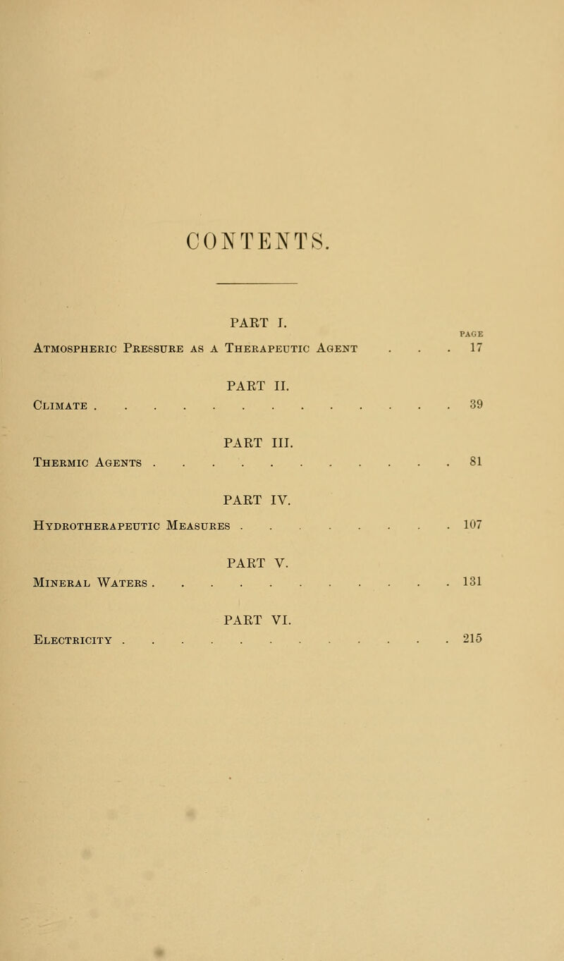 CONTENTS. PAET T. PAGE Atmospheric Pressure as a Therapeutic Agent . . .17 PART II. Climate 39 PART III. Thermic Agents 81 PART IV. Hydrotherapeutic Measures 107 PART V. Mineral Waters 131 PART VI. Electricity 215