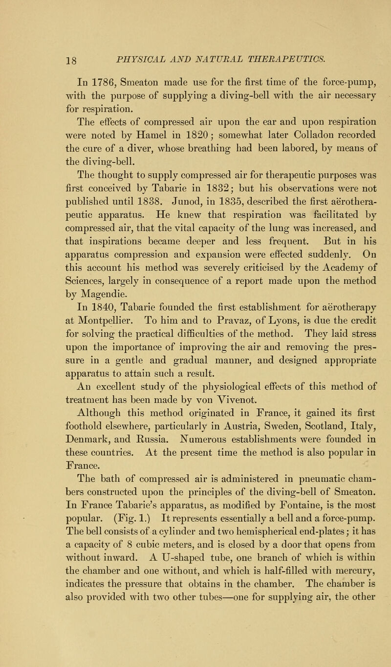 Id 1786, Smeaton made use for the first time of the force-pump, with the purpose of supplying a diving-bell with the air necessary for respiration. The effects of compressed air upon the ear and upon respiration were noted by Hamel in 1820; somewhat later Colladon recorded the cure of a diver, whose breathing had been labored, by means of the diving-bell. The thought to supply compressed air for therapeutic purposes was first conceived by Tabarie in 1832; but his observations were not published until 1838. Junod, in 1835, described the first aerothera- peutic apparatus. He knew that respiration was facilitated by compressed air, that the vital capacity of the lung was increased, and that inspirations became deeper and less frequent. But in his apparatus compression and expansion were effected suddenly. On this account his method was severely criticised by the Academy of Sciences, largely in consequence of a report made upon the method by Magendie. In 1840, Tabarie founded the first establishment for aerotherapy at Montpellier. To him and to Pravaz, of Lyons, is due the credit for solving the practical difficulties of the method. They laid stress upon the importance of improving the air and removing the pres- sure in a gentle and gradual manner, and designed appropriate apparatus to attain such a result. An excellent study of the physiological effects of this method of treatment has been made by von Vivenot. Although this method originated in France, it gained its first foothold elsewhere, particularly in Austria, Sweden, Scotland, Italy, Denmark, and Russia. Numerous establishments were founded in these countries. At the present time the method is also popular in France. The bath of compressed air is administered in pneumatic cham- bers constructed upon the principles of the diving-bell of Smeaton. In France Tabarie's apparatus, as modified by Fontaine, is the most popular. (Fig. 1.) It represents essentially a bell and a force-pump. The bell consists of a cylinder and two hemispherical end-plates; it has a capacity of 8 cubic meters, and is closed by a door that opens from without inward. A U-shaped tube, one branch of which is within the chamber and one without, and which is half-filled with mercury, indicates the pressure that obtains in the chamber. The chamber is also provided with two other tubes—one for supplying air, the other