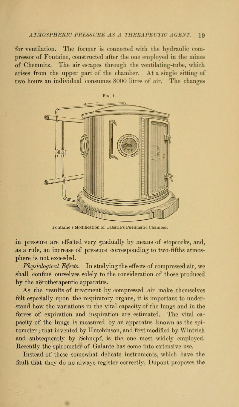 for ventilation. Tiic former is connected with tlie hydraulic com- pressor of Fontaine, constructed after the one employee! in the mines of Chemnitz. The air escapes through the ventilating-tube, which arises from the upper part of the chamber. At a single sitting of two hours an individual consumes 8000 litres of air. The changes Fig, 1. Fontaine's Modification of Tabarie's Pneumatic Chamber. in pressure are effected very gradually by means of stopcocks, and, as a rule, an increase of pressure corresponding to two-fifths atmos- phere is not exceeded. Physiological Efeds. In studying the effects of compressed air, we shall confine ourselves solely to the consideration of those produced by the aerotherapeutic apparatus. As the results of treatment by compressed air make themselves felt especially upon the respiratory organs, it is important to under- stand how the variations in the vital capacity of the lungs and in the forces of expiration and inspiration are estimated. The vital ca- pacity of the lungs is measured by an apparatus known as the spi- rometer ; that invented by Hutchinson, and first modified by Wintrich and subsequently by Schnepf, is the one most widely employed. Recently the spirometer of Galante has come into extensive use. Instead of these somewhat delicate instruments, which have the fault that they do no always register correctly, Dupont proposes the