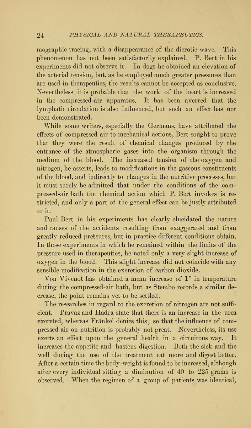 mographic tracing, with a disappearance of the dicrotic wave. This phenomenon has not been satisfactorily explained, P. Bert in his experiments did not observe it. In dogs he obtained an elevation of the arterial tension, but, as he employed much greater pressures than are used in therapeutics, the results cannot be accepted as conclusive. Nevertheless, it is probable that the work of the heart is increased in the compressed-air apparatus. It has been averred that the lymphatic circulation is also influenced, but such an effect has not been demonstrated. While some writers, especially the Germans, have attributed the effects of compressed air to mechanical actions, Bert sought to prove that they were the result of chemical changes produced by the entrance of the atmospheric gases into the organism through the medium of the blood. The increased tension of the oxygen and nitrogen, he asserts, leads to modifications in the gaseous constituents of the blood, and indirectly to changes in the nutritive processes, but it must surely be admitted that under the conditions of the com- pressed-air bath the chemical action which P. Bert invokes is re- stricted, and only a part of the general efi^ect can be justly attributed to it. Paul Bert in his experiments has clearly elucidated the nature and causes of the accidents resulting from exaggerated and from greatly reduced pressures, but in practice different conditions obtain. In those experiments in which he remained within the limits of the pressure used in therapeutics, he noted only a very slight increase of oxygen in the blood. This slight increase did not coincide with any sensible modification in the excretion of carbon dioxide. Yon Vivenot has obtained a mean increase of 1° in temperature during the compressed-air bath, but as Stembo records a similar de- crease, the point remains yet to be settled. The researches in regard to the excretion of nitrogen are not suffi- cient. Pravaz and Hadra state that there is an increase in the urea excreted, whereas Frankel denies this; so that the influence of com- pressed air on nutrition is probably not great. Nevertheless, its use exerts an effect upon the general health in a circuitous way. It increases the appetite and hastens digestion. Both the sick and the well during the use of the treatment eat more and digest better. After a certain time the body-weight is found to be increased, although after every individual sitting a diminution of 40 to 225 grams is observed. When the regimen of a group of patients was identical,