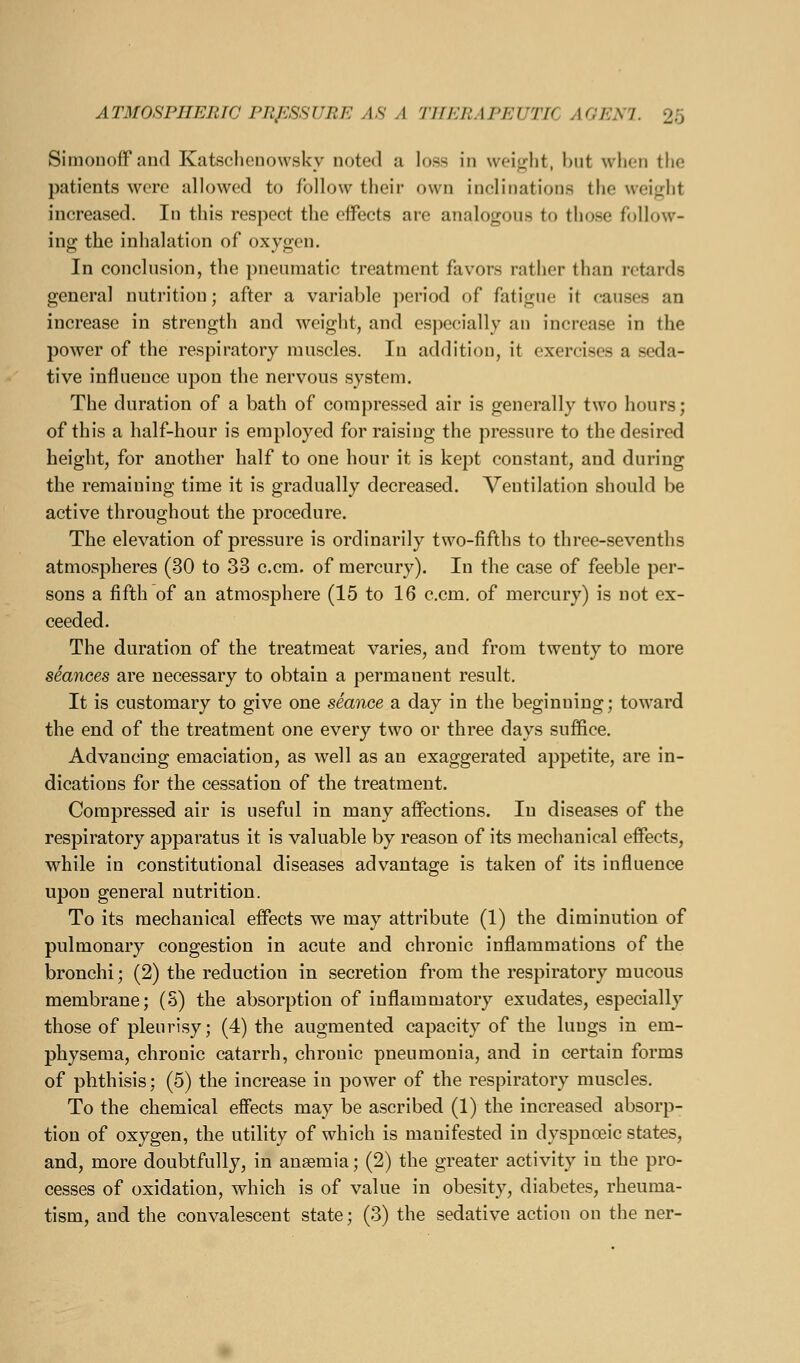 Simonoff and Katsclienowskv noted a loss in \voi<!;lit, bnt when tlic patients were allowed to follow their own inclinations the \vei<^lit increased. In this respect the effects are analogous to those follow- ing the inhalation of oxygen. In conclusion, the pneumatic treatment favors rather than retards general nutrition; after a variable period of fatigue it causes an increase in strength and weight, and especially an increase in the power of the respiratory muscles. In addition, it exercises a seda- tive influence upon the nervous system. The duration of a bath of compressed air is generally two hours; of this a half-hour is employed for raising the pressure to the desired height, for another half to one hour it is kept constant, and during the remaining time it is gradually decreased. Ventilation should be active throughout the procedure. The elevation of pressure is ordinarily two-fifths to three-sevenths atmospheres (30 to 33 c.cm. of mercury). In the case of feeble per- sons a fifth of an atmosphere (15 to 16 c.cm. of mercury) is not ex- ceeded. The duration of the treatmeat varies, and from twenty to more stances are necessary to obtain a permanent result. It is customary to give one seance a day in the beginning; toward the end of the treatment one every two or three days suffice. Advancing emaciation, as well as an exaggerated appetite, are in- dications for the cessation of the treatment. Compressed air is useful in many affections. In diseases of the respiratory apparatus it is valuable by reason of its mechanical effects, while in constitutional diseases advantage is taken of its influence upon general nutrition. To its mechanical effects we may attribute (1) the diminution of pulmonary congestion in acute and chronic inflammations of the bronchi; (2) the reduction in secretion from the respiratory mucous membrane; (S) the absorption of inflammatory exudates, especially those of pleurisy; (4) the augmented capacity of the lungs in em- physema, chronic catarrh, chronic pneumonia, and in certain forms of phthisis; (5) the increase in power of the respiratory muscles. To the chemical effects may be ascribed (1) the increased absorp- tion of oxygen, the utility of which is manifested in dyspnoeic states, and, more doubtfully, in anaemia; (2) the greater activity in the pro- cesses of oxidation, which is of value in obesity, diabetes, rheuma- tism, and the convalescent state; (3) the sedative action on the ner-