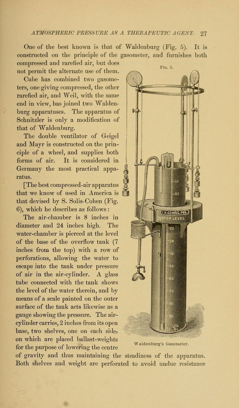 One of the best known is that of Waldenbui'f; (Fig. 5). It is constructed on the principle of the gasometer, and furnishes both compressed and rarefied air, but does not permit the alternate use of them. Cube has combined two gasome- ters, one giving compressed, the other rarefied air, and Weil, with the same end in view, has joined two Walden- burg apparatuses. The apparatus of Schuitzler is only a modification of that of Waldeuburg. The double ventilator of Geigel and Mayr is constructed on the prin- ciple of a wheel, and supplies both forms of air. It is considered in Germany the most practical appa- ratus. [The best compressed-air apparatus that we know of used in America is that devised by S. Solis-Cohen (Fig. 6), which he describes as follows : The air-chamber is 8 inches in diameter and 24 inches high. The water-chamber is pierced at the level of the base of the overflow tank (7 inches from the top) with a row of perforations, allowing the water to escape into the tank under pressure of air in the air-cylinder. A glass tube connected with the tank shows the level of the water therein, and by means of a scale painted on the outer surface of the tank acts likewise as a gauge showing the pressure. The air- cylinder carries, 2 inches from its open base, two shelves, one on each side? on which are placed ballast-weights for the purpose of lowering the centre of gravity and thus maintaining the steadiness of the apparatus. Both shelves and weight are perforated to avoid undue resistance W aldenburg's Gasometer.
