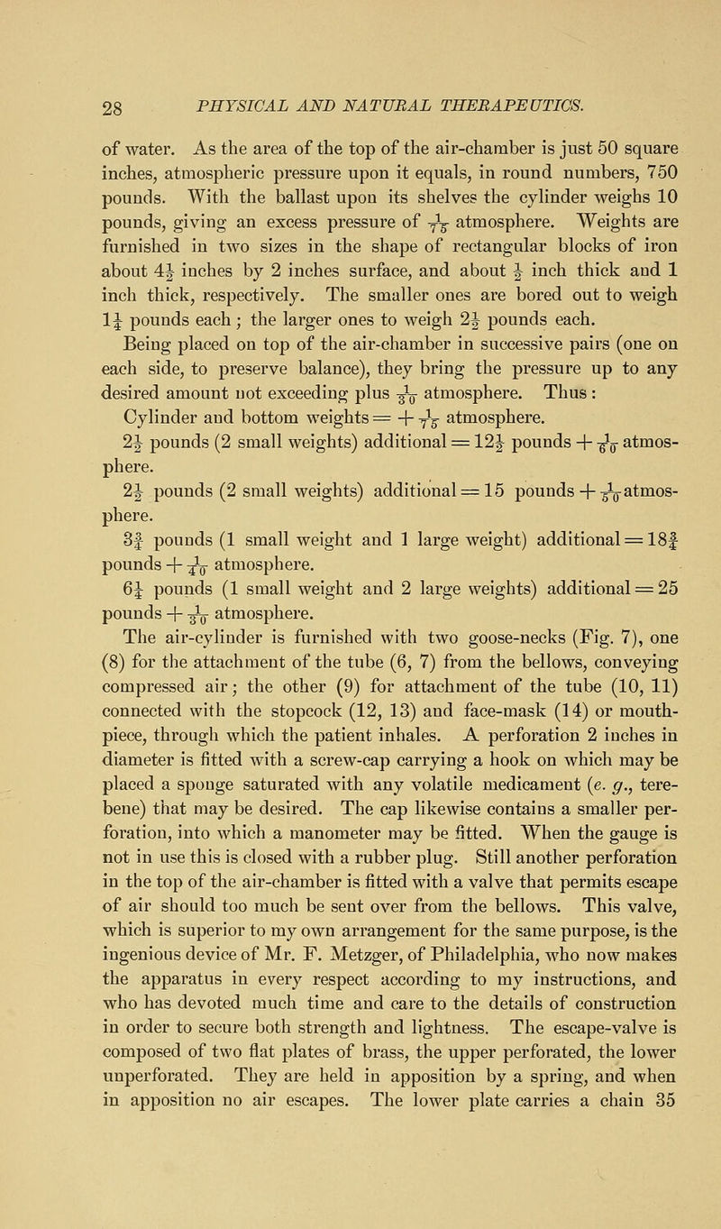 of water. As the area of the top of the air-chamber is just 60 square inches, atmospheric pressure upon it equals, in round numbers, 750 pounds. With the ballast upon its shelves the cylinder weighs 10 pounds, giving an excess pressure of -^-^ atmosphere. Weights are furnished in two sizes in the shape of rectangular blocks of iron about 4J inches by 2 inches surface, and about ^ inch thick and 1 inch thick, respectively. The smaller ones are bored out to weigh 1J pounds each; the larger ones to weigh 2^ pounds each. Being placed on top of the air-chamber in successive pairs (one on each side, to preserve balance), they bring the pressure up to any desired amount not exceeding plus -^-^ atmosphere. Thus : Cylinder and bottom weights = + y^g- atmosphere. 2J pounds (2 small weights) additional = 12J pounds + -^^ atmos- phere. 2|- pounds (2 small weights) additional = 15 pounds+ -^atmos- phere. 3f pounds (1 small weight and 1 large weight) additional = 18f pounds -|- -^-Q atmosphere. 65 pounds (1 small weight and 2 large weights) additional = 25 pounds + -^ atmosphere. The air-cylinder is furnished with two goose-necks (Fig. 7), one (8) for the attachment of the tube (6, 7) from the bellows, conveying compressed air; the other (9) for attachment of the tube (10, 11) connected with the stopcock (12, 13) and face-mask (14) or mouth- piece, through which the patient inhales. A perforation 2 inches in diameter is fitted with a screw-cap carrying a hook on which may be placed a sponge saturated with any volatile medicament (e. g., tere- bene) that may be desired. The cap likewise contains a smaller per- foration, into which a manometer may be fitted. When the gauge is not in use this is closed with a rubber plug. Still another perforation in the top of the air-chamber is fitted with a valve that permits escape of air should too much be sent over from the bellows. This valve, which is superior to my own arrangement for the same purpose, is the ingenious device of Mr. F. Metzger, of Philadelphia, who now makes the apparatus in every respect according to my instructions, and who has devoted much time and care to the details of construction in order to secure both strength and lightness. The escape-valve is composed of two flat plates of brass, the upper perforated, the lower unperforated. They are held in apposition by a spring, and when in apposition no air escapes. The lower plate carries a chain 35