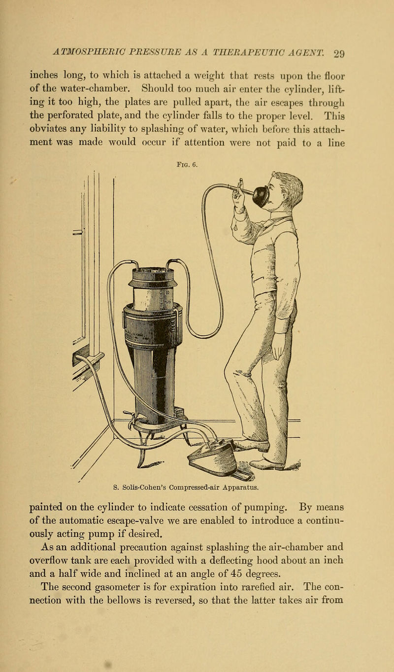 inches long, to which is attached a weight that rests upon the floor of the water-chamber. Should too much air enter the cylinder, lift- ing it too high, the plates are pulled apart, the air escapes through the perforated plate, and the cylinder falls to the proper level. This obviates any liability to splashing of water, which before this attach- ment was made would occur if attention were not paid to a line Fig. 6. S. Solis-Cohen's Compressed-air Apparatus. painted on the cylinder to indicate cessation of pumping. By means of the automatic escape-valve we are enabled to introduce a continu- ously acting pump if desired. As an additional precaution against splashing the air-chamber and overflow tank are each provided with a deflecting hood about an inch and a half wide and inclined at an angle of 45 degrees. The second gasometer is for expiration into rarefied air. The con- nection with the bellows is reversed, so that the latter takes air from