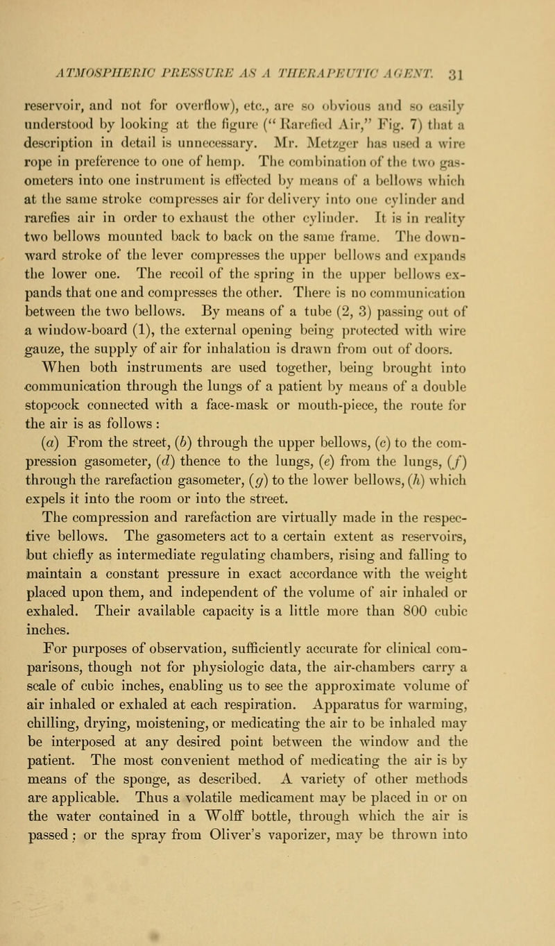 reservoir, and not for overHovv), etc., are so obvious and so easily understood by looking at the figure ('* Jiarefied Air, Fig. 7) that a description in detail is unnecessary. Mr. IMetzger has used a wire rope in preference to one of hemp. The combination of the two gas- ometers into one instrument is ejected by means of a bellows which at the same stroke compresses air for delivery into one cylinder and rarefies air in order to exhaust the other cylinder. It is in reality two bellows mounted back to back on the same frame. The down- ward stroke of the lever compresses the upper bellows and expands the lower one. The recoil of the spring in the upper bellows ex- pands that one and compresses the other. There is no communication between the two bellows. By means of a tube (2, 3) passing out of a window-board (1), the external opening being protected with wire gauze, the supply of air for inhalation is drawn from out of doors. When both instruments are used together, being brought into communication through the lungs of a patient by means of a double stopcock connected with a face-mask or mouth-piece, the route for the air is as follows : (a) From the street, (6) through the upper bellows, (c) to the com- pression gasometer, {d) thence to the lungs, (e) from the lungs, (/) through the rarefaction gasometer, {g) to the lower bellows, (h) which expels it into the room or into the street. The compression and rarefaction are virtually made in the respec- tive bellows. The gasometers act to a certain extent as reservoirs, but chiefly as intermediate regulating chambers, rising and falling to maintain a constant pressure in exact accordance with the weight placed upon them, and independent of the volume of air inhaled or exhaled. Their available capacity is a little more than 800 cubic inches. For purposes of observation, sufficiently accurate for clinical com- parisons, though not for physiologic data, the air-chambers carry a scale of cubic inches, enabling us to see the approximate volume of air inhaled or exhaled at each respiration. Apparatus for warming, chilling, drying, moistening, or medicating the air to be inhaled may be interposed at any desired point between the window and the patient. The most convenient method of medicating the air is by means of the sponge, as described. A variety of other methods are applicable. Thus a volatile medicament may be placed in or on the water contained in a Wolff bottle, through which the air is passed; or the spray from Oliver's vaporizer, may be thrown into