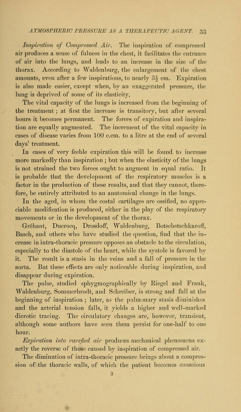 Inspiration of Compressed Air. The iuspiration of compressed air produces a sense of fulness in the chest, it facilitates the entrance of air into the lungs, and leads to an increase in the size of the thorax. According to Waldenburg, the enlargement of the chest amounts, even after a few inspirations, to nearly 3^ cm. Expiration is also made easier, except when, by an exaggerated pressure, the lung is deprived of some of its elasticity. The vital capacity of the lungs is increased from the beginning of the treatment; at first the increase is transitory, but after several hours it becomes permanent. The forces of expiration and inspira- tion are equally augmented. The increment of the vital capacity in cases of disease varies from 100 c.cm. to a litre at the end of several days' treatment. In cases of very feeble expiration this will be found to increase more markedly than inspiration ; but when the elasticity of the lungs is not strained the two forces ought to augment in equal ratio. It is probable that the development of the respiratory muscles is a factor in the production of these results, and that they cannot, there- fore, be entirely attributed to au anatomical change in the lungs. In the aged, in whom the costal cartilages are ossified, no appre- ciable modification is produced, either in the play of the respiratory movements or in the development of the thorax. Grehant, Ducrocq, DrosdoiF, Waldenburg, Botschetschkaroflf, Basch, and others who have studied the question, find that the in- crease in intra-thoracic pressure opposes an obstacle to the circulation, especially to the diastole of the heart, while the systole is favored by it. The result is a stasis in the veins and a fall of pressure in the aorta. But these effects are only noticeable during inspiration, and disappear during expiration. The pulse, studied sphygmographically by Riegel and Frank, Waldenburg, Sommerbrodt, and Schreiber, is strong and full at the beginning of inspiration ; later, as the pulmonary stasis diminishes and the arterial tension falls, it yields a higher and well-marked dicrotic tracing. The circulatory changes are, however, transient, although some authors have seen them persist for one-half to one hour. Expiration into rarefied air produces mechanical phenomena ex- actly the reverse of those caused by inspiration of compressed air. The diminution of intra-thoracic pressure brings about a compres- sion of the thoracic walls, of which the patient becomes conscious 3
