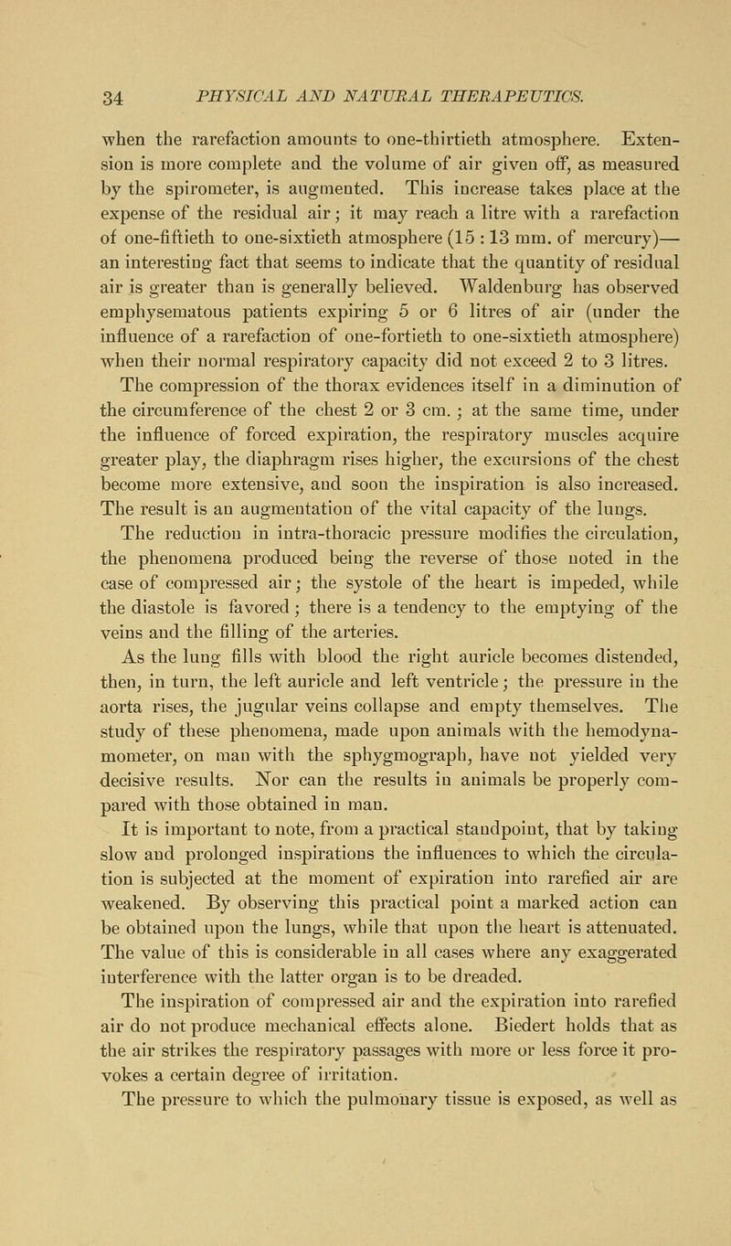 when the rarefaction amounts to one-thirtieth atmosphere. Exten- sion is more complete and the volume of air given off, as measured by the spirometer, is augmented. This increase takes place at the expense of the residual air; it may reach a litre with a rarefaction of one-fiftieth to one-sixtieth atmosphere (1.5 : 13 mm. of mercury)— an interesting fact that seems to indicate that the quantity of residual air is greater than is generally believed. Waldenburg has observed emphysematous patients expiring 5 or 6 litres of air (under the influence of a rarefaction of one-fortieth to one-sixtieth atmosphere) when their normal respiratory capacity did not exceed 2 to 3 litres. The compression of the thorax evidences itself in a diminution of the circumference of the chest 2 or 3 cm. ; at the same time, under the influence of forced expiration, the respiratory muscles acquire greater play, the diaphragm rises higher, the excursions of the chest become more extensive, and soon the inspiration is also increased. The result is an augmentation of the vital capacity of the lungs. The reduction in intra-thoracic pressure modifies the circulation, the phenomena produced being the reverse of those noted in the case of compressed air; the systole of the heart is impeded, while the diastole is favored; there is a tendency to the emptying of the veins and the filling of the arteries. As the lung fills with blood the right auricle becomes distended, then, in turn, the left auricle and left ventricle; the pressure in the aorta rises, the jugular veins collapse and empty themselves. The study of these phenomena, made upon animals with the hemodyna- mometer, on man with the sphygmograph, have not yielded very decisive results. Nor can the results in animals be properly com- pared with those obtained in man. It is important to note, from a practical standpoint, that by taking slow and prolonged inspirations the influences to which the circula- tion is subjected at the moment of expiration into rarefied air are weakened. By observing this practical point a marked action can be obtained upon the lungs, while that upon the heart is attenuated. The value of this is considerable in all cases where any exaggerated iuterference with the latter organ is to be dreaded. The inspiration of compressed air and the expiration into rarefied air do not produce mechanical effects alone. Biedert holds that as the air strikes the respiratory passages with more or less force it pro- vokes a certain degree of irritation. The pressure to which the pulmonary tissue is exposed, as well as