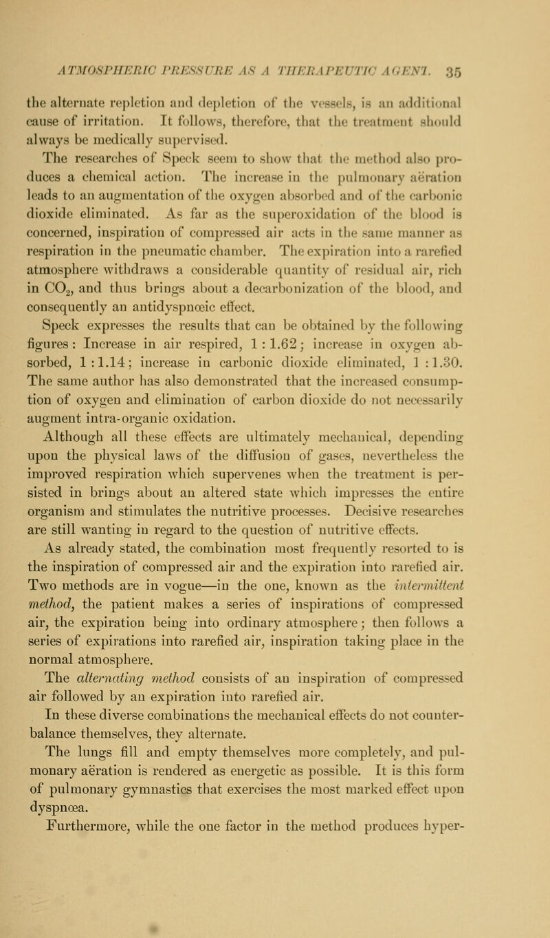 tlio alternate rej)lction and depletion ol' the vessels, is an additional cause of irritation. It follows, therefore, that the treatment should always be medically supervised. The researches of Speck seem to show that the method also pro- duces a chemical action. The increase in the pulmonary aeration leads to an augmentation of the oxygen absorbed and of the carbonic dioxide eliminated. As far as the superoxidation of the blood is concerned, inspiration of compressed air acts in tlie same manner as respiration in the pneumatic chamber. The expiration into a rarefied atmosphere withdraws a considerable quantity of residual air, rich in CO2, and thus brings about a decarbonization of the blood, and consequently an antidyspnoeic effect. Speck expresses the results that can be obtained by the following figures: Increase in air respired, 1 :1.62; increase in oxygen ab- sorbed, 1:1.14; increase in carbonic dioxide eliminated, 1 :1.30. The same author has also demonstrated that the increased consump- tion of oxygen and elimination of carbon dioxide do not necessarily augment intra-organic oxidation. Although all these effects are ultimately mechanical, depending upon the physical laws of the diffusion of gases, nev^ertheless the improved respiration which supervenes when the treatment is per- sisted in brings about an altered state which impresses the entire organism and stimulates the nutritive processes. Decisive researches are still wanting in regard to the question of nutritive effects. As already stated, the combination most frequently resorted to is the inspiration of compressed air and the expiration into rarefied air. Two methods are in vogue—in the one, known as the intermittent method, the patient makes a series of inspirations of compressed air, the expiration being into ordinary atmosphere; then follows a series of expirations into rarefied air, inspiration taking place in the normal atmosphere. The alternating method consists of an inspiration of compressed air followed by an expiration into rarefied air. In these diverse combinations the mechanical effects do not counter- balance themselves, they alternate. The lungs fill and empty themselves more completely, and pul- monary aeration is rendered as energetic as possible. It is this form of pulmonary gymnastics that exercises the most marked effect upon dyspnoea. Furthermore, while the one factor in the method produces hyper-
