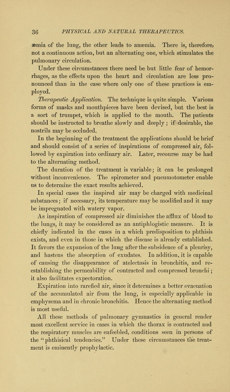 aemia of the lung, the other leads to ansemia. There is, therefore? not a continuous action, but an alternating one, which stimulates the pulmonary circulation. Under these circumstances there need be but little fear of hemor- rhages, as the effects upon the heart and circulation are less pro- nounced than in the case where only one of these practices is em- ployed. Thera'peutic Ajpplioation. The technique is quite simple. Various forms of masks and mouthpieces have been devised, but the best is a sort of trumpet, which is applied to the mouth. The patients should be instructed to breathe slowly and deeply ; if desirable, the nostrils may be occluded. In the beginning of the treatment the applications should be brief and should consist of a series of inspirations of compressed air, fol- lowed by expiration into ordinary air. Later, recourse may be had to the alternating method. The duration of the treatment is variable; it can be prolonged without inconvenience. The spirometer and pneumotometer enable us to determine the exact results achieved. In special cases the inspired air may be charged with medicinal substances; if necessary, its temperature may be modified and it may be impregnated with watery vapor. As inspiration of compressed air diminishes the afflux of blood to the lungs, it may be considered as an antiphlogistic measure. It is chiefly indicated in the cases in a which predisposition to phthisis exists, and even in those in which the disease is already established. It favors the expansion of the lung after the subsidence of a pleurisy, and hastens the absorption of exudates. In addition, it is capable of causing the disappearance of atelectasis in bronchitis, and re- establishing the permeability of contracted and compressed bronchi; it also facilitates expectoration. Expiration into rarefied air, since it determines a better evacuation of the accumulated air from the lung, is especially applicable in emphysema and in chronic bronchitis. Hence the alternating method is most useful. All these methods of pulmonary gymnastics in general render most excellent service in cases in which the thorax is contracted and the respiratory muscles are enfeebled, conditions seen in persons of the  phthisical tendencies. Under these circumstances the treat- ment is eminently prophylactic.