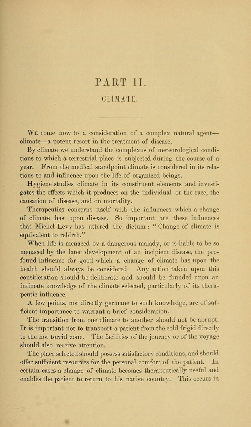 PART II. CLIMATE. We come now to a consideration of a complex natural agent— climate—a potent resort in the treatment of disease. By climate we understand the complexus of meteorological condi- tions to which a terrestrial place is subjected during the course of a year. From the medical standpoint climate is considered in its rela- tions to and influence upon the life of organized beings. Hygiene studies climate in its constituent elements and investi- gates the effects which it produces on the individual or the race, the causation of disease, and on mortality. Therapeutics concerns itself with the influences which a change of climate has upon disease. So important are these influences that Michel Levy has uttered the dictum :  Change of climate is equivalent to rebirth. When life is menaced by a dangerous malady, or is liable to be so menaced by the later development of an incipient disease, the pro- found influence for good which a change of climate has upon the health should always be considered. Any action taken upon this consideration should be deliberate and should be founded upon an intimate knowledge of the climate selected, particularly of its thera- peutic influence. A few points, not directly germane to such knowledge, are of suf- ficient importance to warrant a brief consideration. The transition from one climate to another should not be abrupt. It is important not to transport a patient from the cold frigid directly to the hot torrid zone. The facilities of the journey or of the voyage should also receive attention. The place selected should possess satisfactory conditions, and should offer sufficient resources for the personal comfort of the patient. In certain cases a change of climate becomes therapeutically useful and enables the patient to return to his native country. This occurs in