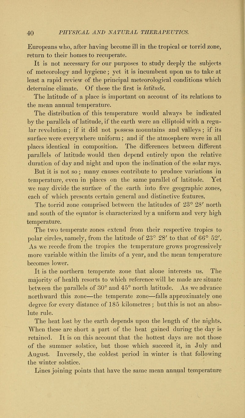 Europeans who, after having become ill in the tropical or torrid zone, return to their homes to recuperate. It is not necessary for our purposes to study deeply the subjects of meteorology and hygiene; yet it is incumbent upon us to take at least a rapid review of the principal meteorological conditions which determine climate. Of these the first is latitude. The latitude of a place is important on account of its relations to the mean annual temperature. The distribution of this temperature would always be indicated by the parallels of latitude, if the earth were an elliptoid with a regu- lar revolution ; if it did not possess mountains and valleys; if its surface were everywhere uniform; and if the atmosphere were in all places identical in composition. The differences between different parallels of latitude would then depend entirely upon the relative duration of day and night and upon the inclination of the solar rays. But it is not so; many causes coutribute to produce variations in temperature, even in places on the same parallel of latitude. Yet we may divide the surface of the earth into five geographic zones, each of which presents certain general and distinctive features. The torrid zone comprised between the latitudes of 23° 28' north and south of the equator is characterized by a uniform and very high temperature. The two temperate zones extend from their respective tropics to polar circles, namely, from the latitude of 23° 28' to that of QQ° 52'. As we recede from the tropics the temperature grows progressively more variable within the limits of a year, and the mean temperature becomes lower. It is the northern temperate zone that alone interests us. The majority of health resorts to which reference will be made are situate between the parallels of 30° and 45° north latitude. As we advance northward this zone—the temperate zone—falls approximately one degree for every distance of 185 kilometres; but this is not an abso- lute rule. The heat lost by the earth depends upon the length of the nights. When these are short a part of the heat gained during the day is retained. It is on this account that the hottest days are not those of the summer solstice, but those which succeed it, in July and August. Inversely, the coldest period in winter is that following the winter solstice. Lines joining points that have the same mean annual temperature