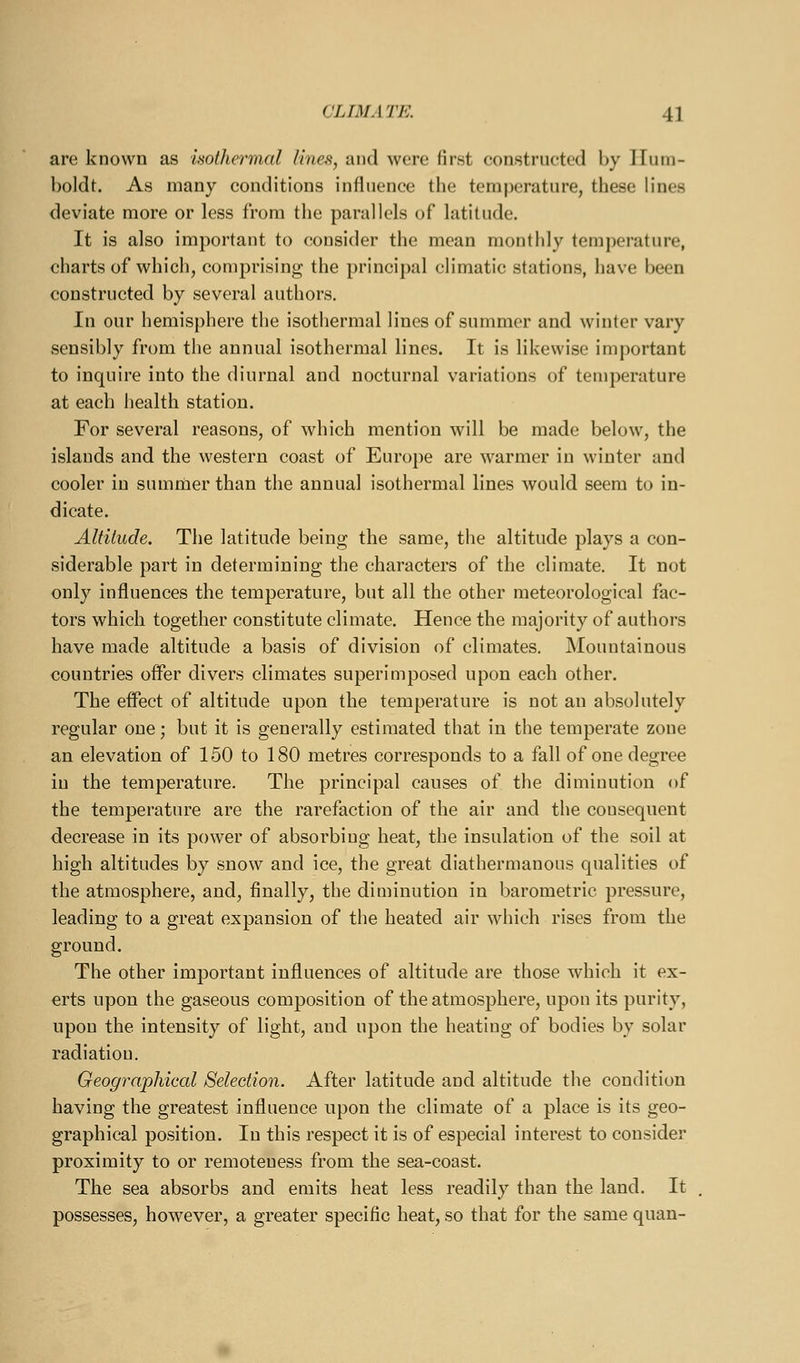 are known as isothermal lines, and were first constructed by ITutn- boldt. As many conditions influence the temperature, these lines deviate more or less from the parallels of latitude. It is also important to consider the mean monthly temperature, charts of which, comprising the principal climatic stations, have been constructed by several authors. In our hemisphere the isothermal lines of summer and winter vary sensibly from the annual isothermal lines. It is likewise important to inquire into the diurnal and nocturnal variations of teniperature at each health station. For several reasons, of which mention will be made below, the islands and the western coast of Europe are warmer in winter and cooler in summer than the annual isothermal lines would seem to in- dicate. Altitude. The latitude being the same, the altitude plays a con- siderable part in determining the characters of the climate. It not only influences the temperature, but all the other meteorological fac- tors which together constitute climate. Hence the majority of authors have made altitude a basis of division of climates. Mountainous countries offer divers climates superimposed upon each other. The efl'ect of altitude upon the temperature is not an absolutely regular one; but it is generally estimated that in the temperate zone an elevation of 150 to 180 metres corresponds to a fall of one degree in the temperature. The principal causes of the diminution of the temperature are the rarefaction of the air and the consequent decrease in its power of absorbing heat, the insulation of the soil at high altitudes by snow and ice, the great diathermanous qualities of the atmosphere, and, finally, the diminution in barometric pressure, leading to a great expansion of the heated air which rises from the ground. The other important influences of altitude are those which it ex- erts upon the gaseous composition of the atmosphere, upon its purity, upon the intensity of light, and upon the heating of bodies by solar radiation. Geographical Selection. After latitude and altitude the condition having the greatest influence upon the climate of a place is its geo- graphical position. In this respect it is of especial interest to consider proximity to or remoteness from the sea-coast. The sea absorbs and emits heat less readily than the land. It possesses, however, a greater specific heat, so that for the same quan-
