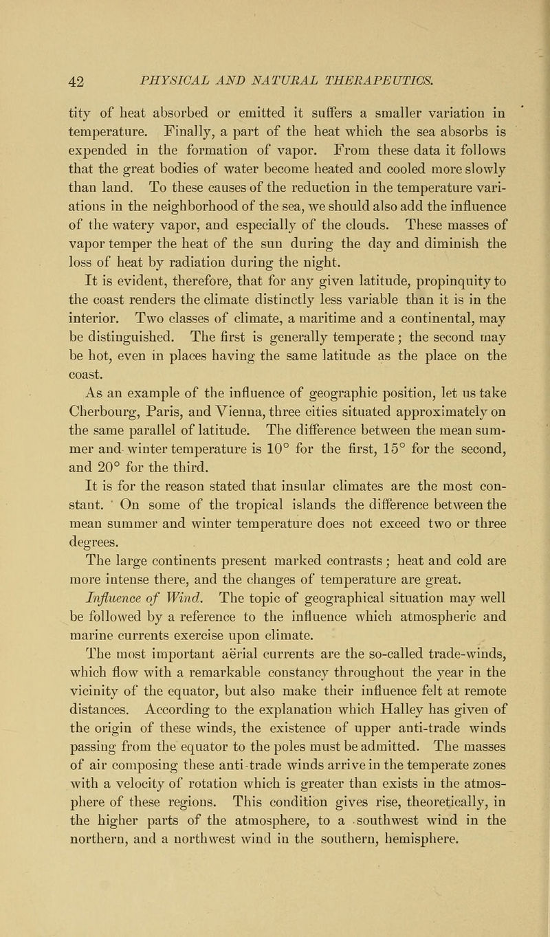 tity of heat absorbed or emitted it snflFers a smaller variation in temperature. Finally, a part of the heat which the sea absorbs is expended in the formation of vapor. From these data it follows that the great bodies of water become heated and cooled more slowly than land. To these causes of the reduction in the temperature vari- ations in the neighborhood of the sea, we should also add the influence of the watery vapor, and especially of the clouds. These masses of vapor temper the heat of the sun during the day and diminish the loss of heat by radiation during the night. It is evident, therefore, that for any given latitude, propinquity to the coast renders the climate distinctly less variable than it is in the interior. Two classes of climate, a maritime and a continental, may be distinguished. The first is generally temperate; the second may be hot, even in places having the same latitude as the place on the coast. As an example of the influence of geographic position, let us take Cherbourg, Paris, and Vienna, three cities situated approximately on the same parallel of latitude. The difference between the mean sum- mer and winter temperature is 10° for the first, 15° for the second, and 20° for the third. It is for the reason stated that insular climates are the most con- stant. ■ On some of the tropical islands the difference between the mean summer and winter temperature does not exceed two or three degrees. The large continents present marked contrasts; heat and cold are more intense there, and the changes of temperature are great. Influence of Wind. The topic of geographical situation may well be followed by a reference to the influence which atmospheric and marine currents exercise upon climate. The most important aerial currents are the so-called trade-winds, which flow with a remarkable constancy throughout the year in the vicinity of the equator, but also make their influence felt at remote distances. According to the explanation which Halley has given of the origin of these winds, the existence of upper anti-trade winds passing from the equator to the poles must be admitted. The masses of air composing these anti-trade winds arrive in the temperate zones with a velocity of rotation which is greater than exists in the atmos- phere of these regions. This condition gives rise, theoretically, in the higher parts of the atmosphere, to a southwest wind in the northern, and a northwest wind in the southern, hemisphere.