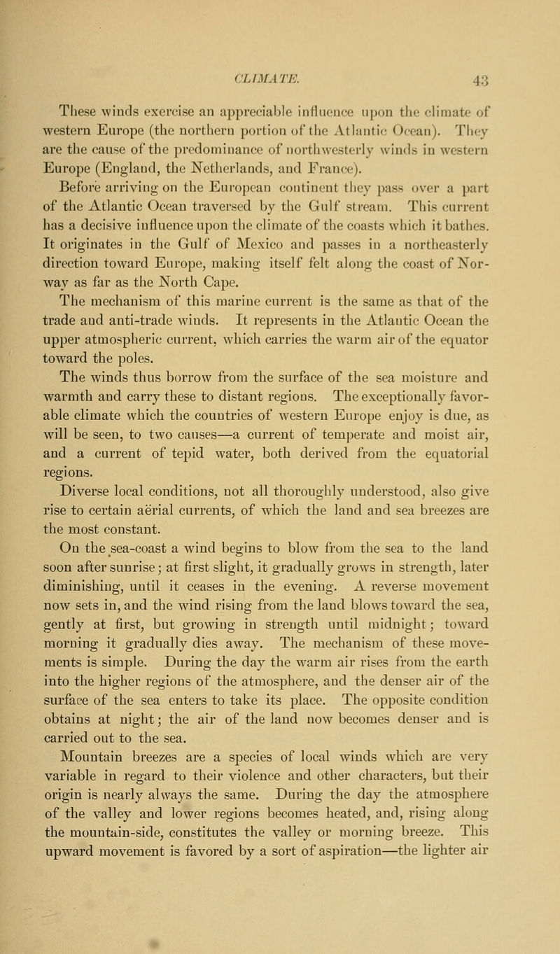 These winds exercise an appreciable influence nj)on tlic climate of western Europe (the northern portion of tlie Atlantic Ocean). They are the cause of the predominance of northwesterly winds in western Europe (England, the Netherlands, and France). Before arriving on the European continent they pass over a part of the Atlantic Ocean traversed by the Gulf stream. This current has a decisive influence upon the climate of the coasts which it bathes. It originates in the Gulf of Mexico and passes in a northeasterly direction toward Europe, making itself felt along the coast of Nor- way as far as the North Cape. The mechanism of this marine current is the same as that of the trade and anti-trade wdnds. It represents in the Atlantic Ocean the upper atmospheric current, which carries the warm air of the equator toward the poles. The winds thus borrow from the surface of the sea moisture and warmth and carry these to distant regions. The exceptionally favor- able climate which the countries of western Europe enjoy is due, as will be seen, to two causes—a current of temperate and moist air, and a current of tepid water, both derived from the equatorial regions. Diverse local conditions, not all thoroughly understood, also give rise to certain aerial currents, of which the land and sea breezes are the most constant. On the sea-coast a wind begins to blow from the sea to the land soon after sunrise; at first slight, it gradually grows in strength, later diminishing, until it ceases in the evening. A reverse movement now sets in, and the wind rising from the land blows toward the sea, gently at first, but growing in strength until midnight; toward morning it gradually dies away. The mechanism of these move- ments is simple. During the day the warm air rises from the earth into the higher regions of the atmosphere, and the denser air of the surface of the sea enters to take its place. The opposite condition obtains at night; the air of the land now becomes denser and is carried out to the sea. Mountain breezes are a species of local winds which are very variable in regard to their violence and other characters, but their origin is nearly always the same. During the day the atmosphere of the valley and lower regions becomes heated, and, rising along the mountain-side, constitutes the valley or morning breeze. This upward movement is favored by a sort of aspiration—the lighter air