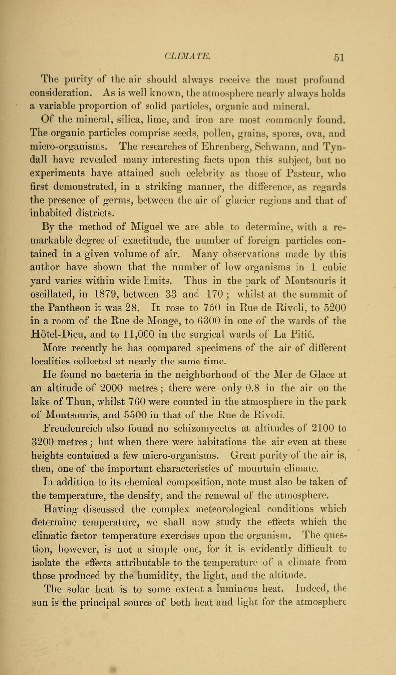 The purity of the air should always receive the most profound consideration. As is well known, the atmosphere nearly always holds a variable proportion of solid particles, organic and mineral. Of the mineral, silica, lime, and iron are most commonly found. The organic particles comprise seeds, pollen, grains, spores, ova, and micro-organisms. The researches of Ehrenberg, Schwann, and Tyn- dall have revealed many interesting facts upon this subject, but no experiments have attained such celebrity as those of Pasteur, who first demonstrated, in a striking manner, the difference, as regards the presence of germs, between the air of glacier regions and that of inhabited districts. By the method of Miguel we are able to determine, with a re- markable degree of exactitude, the number of foreign particles con- tained in a given volume of air. Many observations made by this author have shown that the number of low organisms in 1 cubic yard varies within wide limits. Thus in the park of Montsouris it oscillated, in 1879, between 33 and 170 ; whilst at the summit of the Pantheon it was 28. It rose to 750 in Rue de Rivoli, to 5200 in a room of the Rue de Monge, to 6300 in one of the wards of the Hotel-Dieu, and to 11,000 in the surgical wards of La Piti^ More recently he has compared specimens of the air of different localities collected at nearly the same time. He found no bacteria in the neighborhood of the Mer de Glace at an altitude of 2000 metres; there were only 0.8 in the air on the lake of Thun, whilst 760 were counted in the atmosphere in the park of Montsouris, and 5500 in that of the Rue de Rivoli. Freudenreich also found no schizomycetes at altitudes of 2100 to 3200 metres; but when there were habitations the air even at these heights contained a few micro-organisms. Great purity of the air is, then, one of the important characteristics of mountain climate. In addition to its chemical composition, note must also be taken of the temperature, the density, and the renewal of the atmosphere. Having discussed the complex meteorological conditions which determine temperature, we shall now study the effects which the climatic factor temperature exercises upon the organism. The ques- tion, however, is not a simple one, for it is evidently difficult to isolate the effects attributable to the temperature of a climate from those produced by the humidity, the light, and the altitude. The solar heat is to some extent a luminous heat. Indeed, the sun is the principal source of both heat and light for the atmosphere