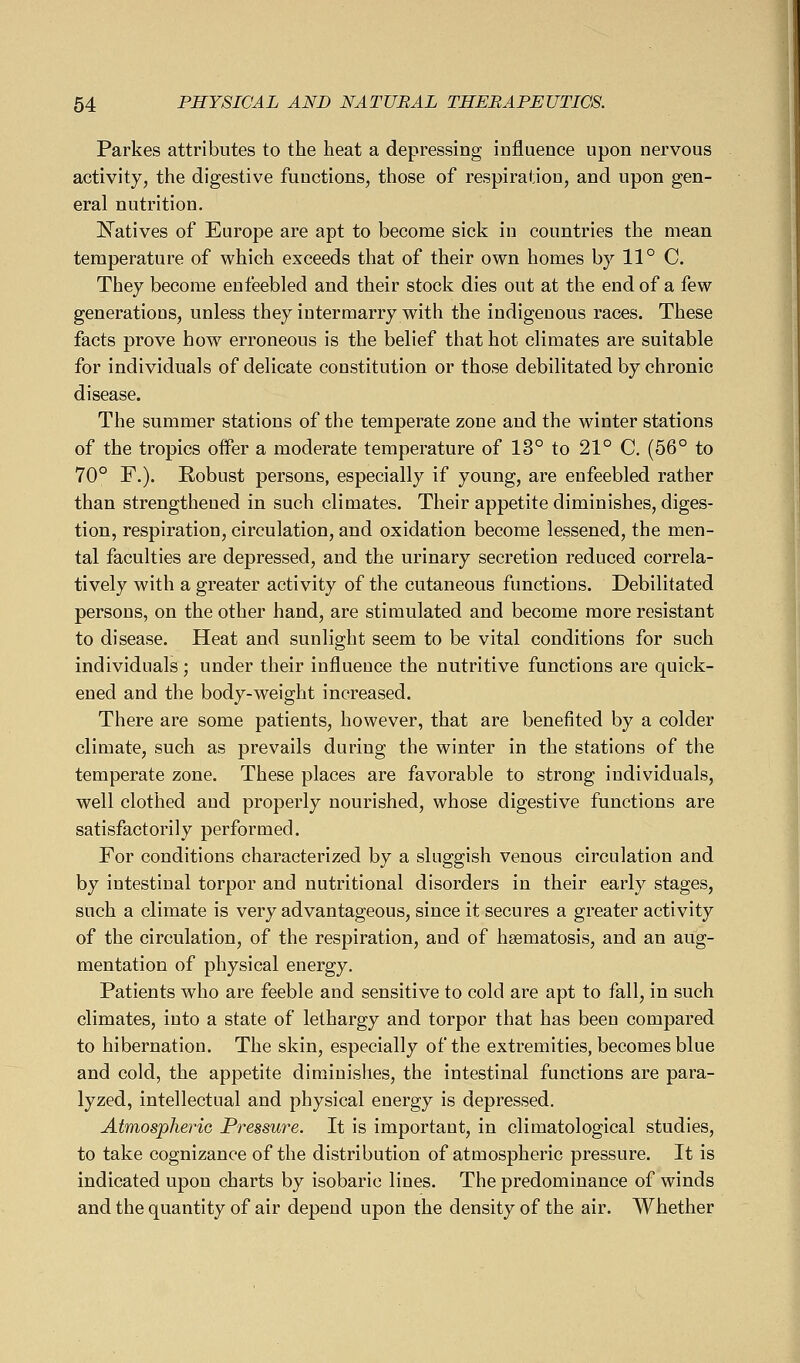 Parkes attributes to the heat a depressing influence upon nervous activity, the digestive functions, those of respiration, and upon gen- eral nutrition. l^atives of Europe are apt to become sick in countries the mean temperature of which exceeds that of their own homes by 11° C. They become enfeebled and their stock dies out at the end of a few generations, unless they intermarry with the indigenous races. These facts prove how erroneous is the belief that hot climates are suitable for individuals of delicate constitution or those debilitated by chronic disease. The summer stations of the temperate zone and the winter stations of the tropics oiFer a moderate temperature of 13° to 21° C. (56° to 70° F.). Robust persons, especially if young, are enfeebled rather than strengthened in such climates. Their appetite diminishes, diges- tion, respiration, circulation, and oxidation become lessened, the men- tal faculties are depressed, and the urinary secretion reduced correla- tively with a greater activity of the cutaneous functions. Debilitated persons, on the other hand, are stimulated and become more resistant to disease. Heat and sunlight seem to be vital conditions for such individuals ; under their influence the nutritive functions are quick- ened and the body-weight increased. There are some patients, however, that are benefited by a colder climate, such as prevails during the winter in the stations of the temperate zone. These places are favorable to strong individuals, well clothed and properly nourished, whose digestive functions are satisfactorily performed. For conditions characterized by a sluggish venous circulation and by intestinal torpor and nutritional disorders in their early stages, such a climate is very advantageous, since it secures a greater activity of the circulation, of the respiration, and of hsematosis, and an aug- mentation of physical energy. Patients who are feeble and sensitive to cold are apt to fall, in such climates, into a state of lethargy and torpor that has been compared to hibernation. The skin, especially of the extremities, becomes blue and cold, the appetite diminishes, the intestinal functions are para- lyzed, intellectual and physical energy is depressed. Atmospheric Pressure. It is important, in climatological studies, to take cognizance of the distribution of atmospheric pressure. It is indicated upon charts by isobaric lines. The predominance of winds and the quantity of air depend upon the density of the air. Whether