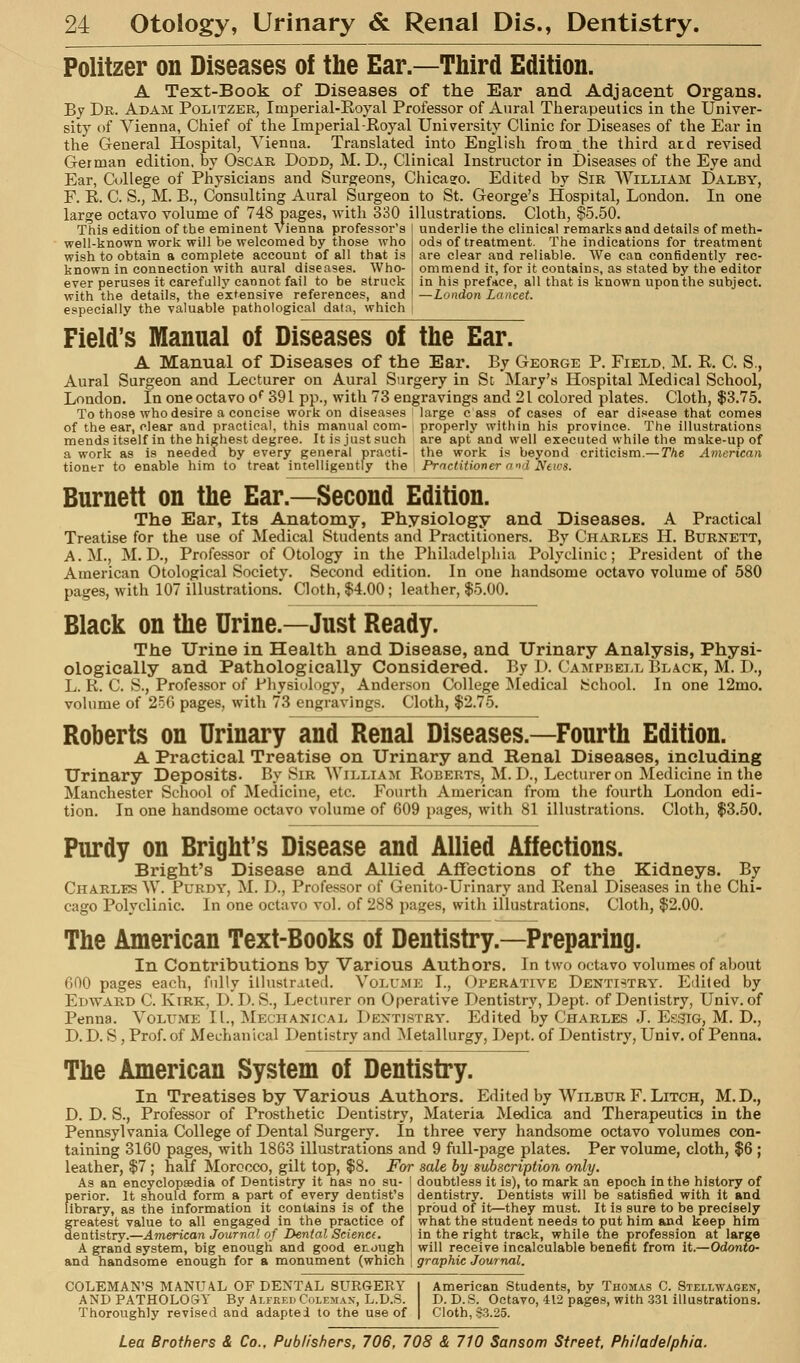 Politzer on Diseases of the Ear.—Third Edition. A Text-Book of Diseases of the Ear and Adjacent Organs. By Dr. Adam Politzer, Imperial-Eoyal Professor of Aural Therapeutics in the Univer- sity of Vienna, Chief of the Imperial Koyal University Clinic for Diseases of the Ear in the General Hospital, Vienna. Translated into English from the third atd revised German edition, by Oscar Dodd, M. D., Clinical Instructor in Diseases of the Eye and Ear, College of Physicians and Surgeons, Chicago. Edited by Sir William Dalby, F. E. C. S., M. B., Consulting Aural Surgeon to St. George's Hospital, London. In one large octavo volume of 748 pages, with 330 illustrations. Cloth, §5.50. This edition of the eminent Vienna professor's well-known worli will be welcomed by those who wish to obtain a complete account of all that is known in connection with aural diseases. Who- ever peruses it carefullj^ cannot fail to be struck with the details, the extensive references, and especially the valuable pathological data, which underlie the clinical remarks and details of meth- ods of treatment. The indications for treatment are clear and reliable. We can confidently rec- ommend it, for it contains, as stated by the editor in his preface, all that is known upon the subject. —London Lancet. Field's Manual of Diseases of the Ear. A Manual of Diseases of the Ear. By George P. Field, M. E. C. S., Aural Surgeon and Lecturer on Aural Surgery in Sd Mary's Hospital Medical School, London. In one octavo o*' 391 pp., with 73 engravings and 21 colored plates. Cloth, $3.75. To those who desire a concise work on diseases large c ass of cases of ear disease that comes of the ear, clear and practical, this manual com- properly within his province. The illustrations mendsitself in the highest degree. It is just .«uch are apt and well executed while the make-up of a work as is needed by every general practi- the work i.i beyond criticism.—The American tiontr to enable him to treat intelligently the Prnctitioner and News. Burnett on the Ear.—Second Edition. The Ear, Its Anatomy, Physiology and Diseases. A Practical Treatise for the use of Medical Students and Practitioners. By Charles H. Burnett, A.M., M. D., Professor of Otology in the Philadelphia Polyclinic; President of the American Otological Society. Second edition. In one handsome octavo volume of 580 pages, with 107 illustrations. Cloth, $4.00; leather, $5.00. Black on the Urine.—Just Ready. The Urine in Health and Disease, and Urinary Analysis, Physi- ologically and Pathologically Considered. By D. Campbell Black, M. D., L. R. C. S., Professor of Pliysi^logy, Anderson College IMedical School. In one 12mo. volume of 25G pages, with 73 engravings. Cloth, $2.75. Roberts on Urinary and Renal Diseases.—Fourth Edition. A Practical Treatise on Urinary and Renal Diseases, including Urinary Deposits. By Sir William Roberts, M.D., Lecturer on Medicine in the Manchester School of Medicine, etc. Fourth American from the fourth London edi- tion. In one handsome octavo volume of 609 pages, with 81 illustrations. Cloth, $3.50. Purdy on Bright's Disease and Allied Affections. Bright's Disease and Allied Affections of the Kidneys. By Charles W. Purdv, M. D., Professor of Genito-Urinary and Renal Diseases in the Chi- cago Polyclinic. In one octavo vol. of 288 pages, with illustrations. Cloth, $2.00. The American Text-Books of Dentistry.—Preparing. In Contributions by Various Authors. In two octavo volumes of ahout 600 pages each, fully illustrated. Volumk I., Operative Dentistry. Edited by Edward C. Kirk, D. I). S., Lecturer on Operative Dentistry, Dept. of Dentistry, Univ. of Penna. Volume II., INIechanical Dentistry. Edited by Charles .1. Essig, M. D., D.D. S, Prof, of Mechanical Dentistry and Metallurgy, Dept. of Dentistry, Univ. of Penna. The American System of Dentistry. In Treatises by Various Authors. Edited by Wilbur F. Litch, M.D., D. D. S., Professor of Prosthetic Dentistry, Materia Medica and Therapeutics in the Pennsylvania College of Dental Surgery. In three very handsome octavo volumes con- taining 3160 pages, with 1863 illustrations and 9 full-page plates. Per volume, cloth, $6 ; leather, $7 ; half Morocco, gilt top, $8. For sale by subscription only. As an encyclopsedia of Dentistry it has no su- j doubtless it is), to mark an epoch in the history of perior. It should form a part of every dentist's dentistry. Dentists will be satisfied with it and library, as the information it contains is of the | proud of it—they must. It is sure to be precisely Greatest value to all engaged in the practice of j what the student needs to put him and keep him entistry.—American Journal of Dental Sciena. in the right track, while tne profession at large A grand system, big enough and good enough 1 will receive incalculable benefit from it,—Odonto- and handsome enough for a monument (which | graphic Journal. COLEMAN'S MANUAL OF DENTAL SURGERY I American Students, by Thoma,s C, Stellwagen, ANDPATHOLO&Y By Alfred Coleman, L.D.S. D. D.S. Octavo, 412 pages, with .331 illustrations. Thoroughly revised and adapted to the use of | Cloth, 83,25.
