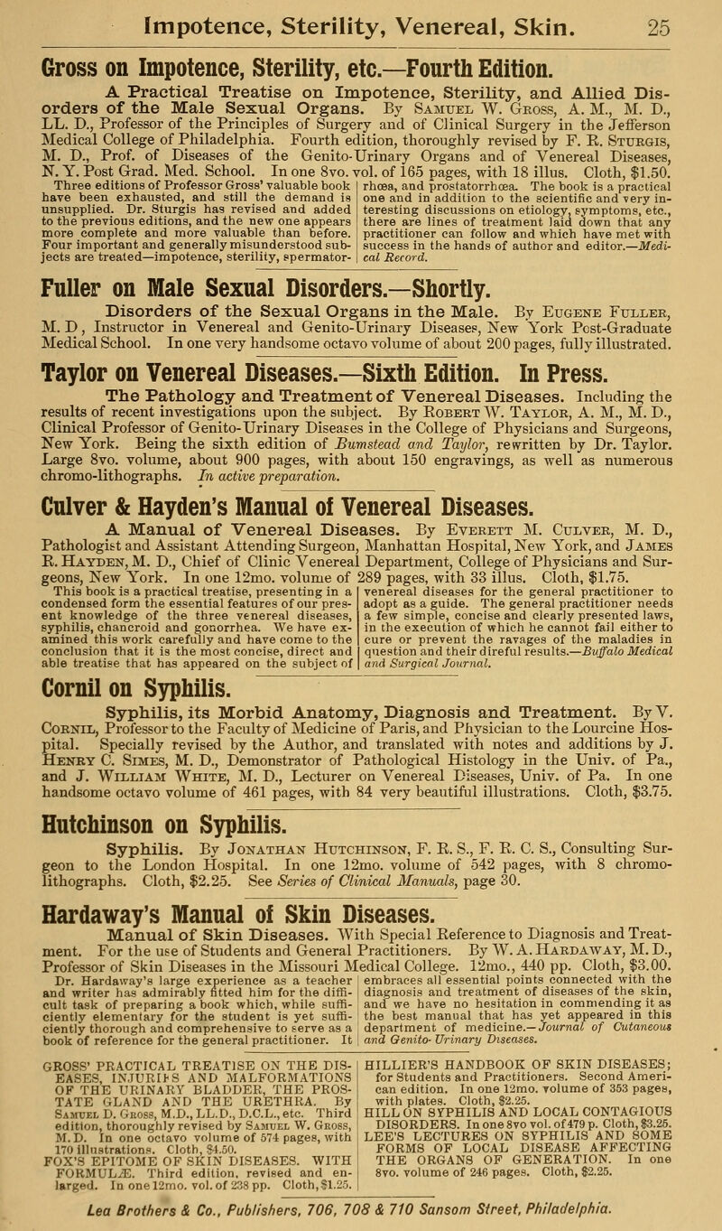 Gross on Impotence, Sterility, etc.—Fourth Edition. A Practical Treatise on Impotence, Sterility, and Allied Dis- orders of the Male Sexual Organs. By Samuel W. Gross, A. M., M. D., LL. D., Professor of the Principles of Surgery and of Clinical Surgery in the Jefferson Medical College of Philadelphia. Fourth edition, thoroughly revised by F. E. Sturgis, M. D., Prof, of Diseases of the Genito-Urinary Organs and of Venereal Diseases, N. Y. Post Grad. Med. School. In one 8vo. vol. of 165 pages, with 18 illus. Cloth, $1.50. Three editions of Professor Gross' valuable book have been exhausted, and still the demand is unsupplied. Dr. Sturgis has revised and added to the previous editions, and the new one appears more complete and more valuable than before. Four important and generally misunderstood sub- jects are treated—impotence, sterility, spermator- rhoea, and prostatorrhoea. The book is a practical one and in addition to the scientific and very in- teresting discussions on etiology, symptoms, etc., there are lines of treatment laid down that any practitioner can follow and which have met with success in the hands of author and editor.—Medi- cal Record. Fuller on Male Sexual Disorders.—Shortly. Disorders of the Sexual Organs in the Male. By Eugene Fuller, M. D, Instructor in Venereal and Genito-Urinary Diseases, New York Post-Graduate Medical School. In one very handsome octavo volume of about 200 pages, fully illustrated. Taylor on Venereal Diseases.—Sixth Edition. In Press. The Pathology and Treatment of Venereal Diseases. Including the results of recent investigations upon the subject. By Egbert W. Taylor, A. M., M. D., Clinical Professor of Genito-Urinary Diseases in the College of Physicians and Surgeons, New York. Being the sixth edition of Bumstead and Taylor, rewritten by Dr. Taylor. Large 8vo. volume, about 900 pages, with about 150 engravings, as well as numerous chromo-lithographs. In active preparation. Culver & Hayden's Manual of Venereal Diseases. A Manual of Venereal Diseases. By Everett M. Culver, M. D., Pathologist and Assistant Attending Surgeon, Manhattan Hospital, New York, and James E. Hayden, M. D., Chief of Clinic Venereal Department, College of Physicians and Sur- geons, New York. In one 12mo. volume of 289 pages, with 33 illus. Cloth, $1.75. This book is a practical treatise, presenting in a condensed form the essential features of our pres- ent knowledge of the three venereal diseases, syphilis, chancroid and gonorrhea. We have ex- amined this work carefully and have come to the conclusion that it is the most concise, direct and able treatise that has appeared on the subject of venereal diseases for the general practitioner to adopt as a guide. The general practitioner needs a few simple, concise and clearly presented laws, in the execution of which he cannot fail either to cure or prevent the ravages of the maladies in question and their d ireful results.—Buffalo Medical and Surgical Journal. Cornil on Syphilis. Syphilis, its Morbid Anatomy, Diagnosis and Treatment. By V. CoRNiL, Professor to the Faculty of Medicine of Paris, and Physician to the Lourcine Hos- pital. Specially revised by the Author, and translated with notes and additions by J. Henry C. Simes, M. D., Demonstrator of Pathological Histology in the Univ. of Pa., and J. William White, M. D., Lecturer on Venereal Diseases, Univ. of Pa. In one handsome octavo volume of 461 pages, with 84 very beautiful illustrations. Cloth, $3.75. Hutchinson on Syphilis. Syphilis. By Jonathan Hutchinson, F. E. S., F. E. C. S., Consulting Sur- geon to the London Hospital. In one 12mo. volume of 542 pages, with 8 chromo- lithographs. Cloth, $2.25. See Series of Clinical Manuals, page 30. Hardaway's Manual of Skin Diseases. Manual of Skin Diseases. With Special Eeference to Diagnosis and Treat- ment. For the use of Students and General Practitioners. By W. A. Hardaway, M. D., Professor of Skin Diseases in the Missouri Medical College. 12mo., 440 pp. Cloth, $3.00. embraces all essential points connected with the diagnosis and treatment of diseases of the skin, and we have no hesitation in commending it as the best manual that has yet appeared in this department of medicine.—JoMrnoi of Cutaneous and Genito- Urinary Diseases. Dr. Hardaway's large experience as a teacher and writer has admirably fitted him for the diffi- cult task of preparing a book which, while suffi- ciently elementary for the student is yet suffi- ciently thorough and comprehensive to serve as a book of reference for the general practitioner. It GROSS' PRACTICAL TREATISE ON THE DIS- EASES, INJURIhS AND MALFORMATIONS OF THE URINARY BLADDER, THE PROS- TATE GLAND AND THE URETHRA. By Samuel D. Gkoss, M.D., LL.D., D.C.L., etc. Third edition, thoroughly revised by Samuel W. Gross, M. D. In one octavo volume of 574 pages, with 170 illustrations. Cloth, §4.50. FOX'S EPITOME OF SKIN DISEASES. WITH FORMULAE. Third edition, revised and en- larged. In one 12mo. vol. of 238 pp. Cloth,$1.25. HILLIER'S HANDBOOK OF SKIN DISEASES; for Students and Practitioners. Second Ameri- can edition. In one 12mo. volume of 353 pages, with plates. Cloth, $2.25. HILL ON SyPHILIS AND LOCAL CONTAGIOUS DISORDERS. In one 8vo vol. of 479 p. Cloth, $3.25. LEE'S LECTURES ON SYPHILIS AND SOME FORMS OF LOCAL DISEASE AFFECTING THE ORGANS OF GENERATION. In one 8vo. volume of 246 pages. Cloth, $2.25.