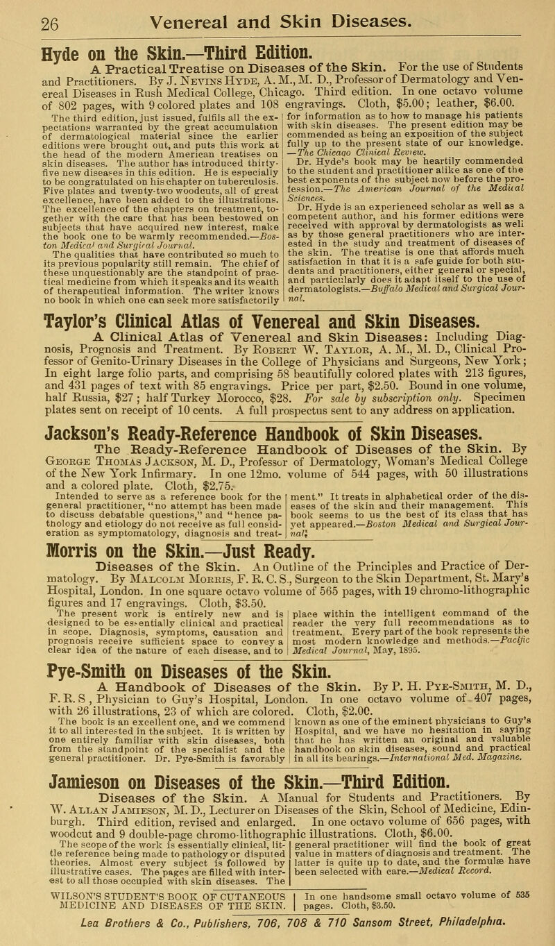 Hyde on the Skin.—Third Edition. A Practical Treatise on Diseases of the Skin. For the use of Students and Practitioners. Bv J. jSTevins Hyde, A. M., M. T>., Professor of Dermatology and Ven- ereal Diseases in Kusli Medical College, Chicago. Third edition. In one octavo volume of 802 pages, with 9 colored plates and 108 engravings. Cloth, $5.00; leather, $6.00. The third edition, just issued, fulfils all the ex- for information as to^ow to manage his P^tien^s pectations warranted by the great accumulation ' ' ^  '^' ''  '''  of dermatological material since the earlier editions were brought out, and puts this work at the head of the modern American treatises on skin diseases. The author has introduced thirty- five new disea?es in this edition. He is especially to be congratulated on his chapter on tuberculosis. Five plates and twenty-two woodcuts, all of great excellence, have been added to the illustrations. The excellence of the chapters on treatment, to- gether with the care that has been bestowed on subjects that have acquired new interest, make the book one to be warmly recommended.—Bos- ton Medical and Surgical Journal. The qualities that have contributed so much to its previous popularity still remain. The chief of these unquestionably are the standpoint of prac- tical medicine from which it speaks and its wealth of therapeutical information. The writer knows no book in which one can seek more satisfactorily with skin diseases. The present edition may be commended as being an exposition of the subject fully up to the present state of our knowledge. — Tke Chicaao Clinical Review. Dr. Hyde's book may be heartily commended to the student and practitioner alike as one of the best exponents of the subject now before the pro- fession.— The American Journal of the Mediial Sciences. Dr. Hyde Is an experienced scholar as well as a competent author, and his former editions were received with approval by dermatologists as well as by those general practitioners who are inter- ested in the study and treatment of diseases of the skin. The treatise is one that affords much satisfaction in that it is a safe guide for both stu- dents and practitioners, either general or special, and particularly does it adapt itself to the use of dermatologists.—Buffalo Medical and Surgical Jour- nal. Taylor's Clinical Atlas of Venereal and Skin Diseases. A Clinical Atlas of Venereal and Skin Diseases: Including Diag- nosis, Prognosis and Treatment. By Eobekt W. Taylor, A. M., M. D., Clinical Pro- fessor of Genito-Urinary Diseases in the College of Physicians and Surgeons, New York; In eight large folio parts, and comprising 58 beautifully colored plates with 213 figures, and 431 pages of text with 85 engravings. Price per part, $2.50. Bound in one volume, half Russia, $27 ; half Turkey Morocco, $28. For sale by subscription only. Specimen plates sent on receipt of 10 cents. A full prospectus sent to any address on application. Jackson's Ready-Reference Handbook of Skin Diseases. The Ready-Reference Handbook of Diseases of the Skin. By George Thomas Jackson, M. D., Professor of Dermatology, Woman's Medical College of the New York Infirmary. In one 12mo. volume of 544 pages, with 50 illustrations and a colored plate. Cloth, $2.75 Intended to serve as a reference book for the general practitioner, no attempt has been made to discuss debatable questions, and hence pa- thology and etiology do not receive as full consid- eration as symptomatology, diagnosis and treat- ment. It treats in alphabetical order of Ihe dis- eases of the skin and their management. This book seems to us the best of its class that has j'et appeared.—Boston Medical and Surgical Jour- nall Morris on the Skin.—Just Ready. Diseases of the Skin. An Outline of the Principles and Practice of Der- matology. By Malcolm Morris, F. R. C. S,, Surgeon to the Skin Department, St. Mary's Hospital, London. In one square octavo volume of 565 pages, with 19 chromo-lithographic figures and 17 engravings. Cloth, $3.50 The present work is entirely new and is designed to be es.'-entially clinical and practical in scope. Diagnosis, symptoms, causation and prognosis receive sufficient space to convey a clear idea of the nature of each disease, and to place within the intelligent command of the reader the very full recommendations as to treatment. Every part of the book represents the most modern knowledge and methods.—Paci/ic Medical Journal, May, 1895. Pye-Smitli on Diseases of the Skin. A Handbook of Diseases of the Skin. By P. H. Pye-Smith, M. D., F. E. S , Physician to Guy's Hospital, London. In one octavo volume of-407 pages, with 26 illustrations, 23 of which are colored. Cloth, $2.00. The book is an excellent one, and we commend I known as one of the eminent physicians to Guy's it to all interested in the subject. It is written by one entirely familiar with skin diseases, both from the standpoint of the specialist and the general practitioner. Dr. Pye-Smith is favorably Hospital, and we have no hesitation in saying that he has written an original and valuable handbook on skin diseases, sound and practical in all its bearings.—International Med. Magazine. Jamieson on Diseases of the Skin.—Third Edition. Diseases of the Skin. A Manual for Students and Practitioners. By W. Allan Jamieson, M. D., Lecturer on Diseases of the Skin, School of Medicine, Edin- burgh. Third edition, revised and enlarged. In one octavo volume of 656 pages, with woodcut and 9 double-page chromo-lithographic illustrations. Cloth, $6.00. The scope of the work is essentially clinical, lit- general practitioner will find the book of great tie reference being made to pathology or disputed value in matters of diagnosis and treatment. The theories. Almost every subject is followed by latter is quite up to date, and the formulse have illustrative eases. The pages are filled with inter- been selected with care.—Medical Record. «st to all those occupied with skin diseases. The WILSON'S STUDENT'S BOOK OF CUTANEOUS MEDICINE AND DISEASES OF THE SKIN. In one handsome small octavo volume of 535 Cloth, $3.50.