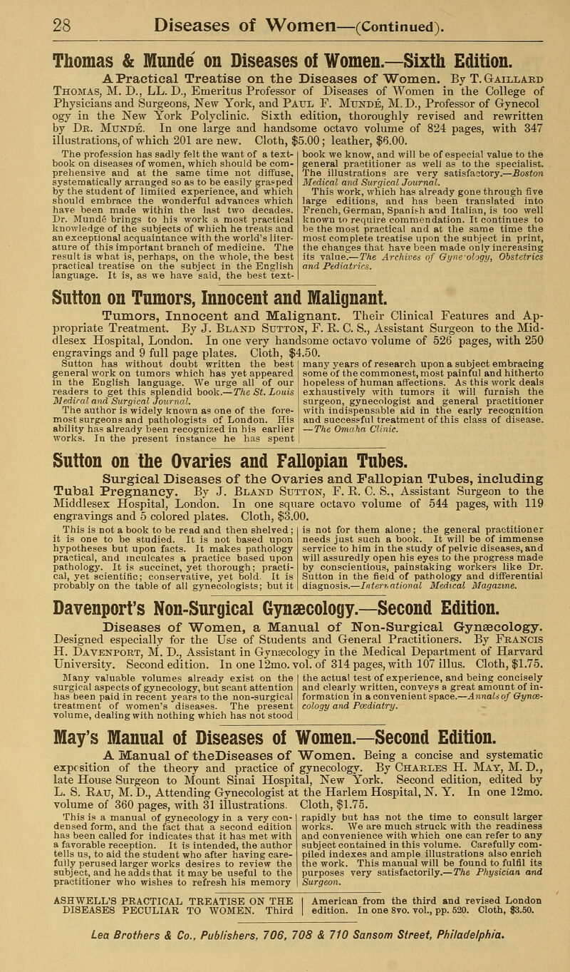 Thomas & Munde on Diseases of Women.—Sixth Edition. A Practical Treatise on the Diseases of Women. By T.Gaillard Thomas, M. D., LL. D., Emeritus Professor of Diseases of Women in the College of Physicians and Surgeons, New^ York, and Paxji, F. Munde, M. D., Professor of Gynecol ogy in the New York Polyclinic. Sixth edition, thoroughly revised and rewritten by Dr. Munde. In one large and handsome octavo volume of 824 pages, with 347 illustrations, of which 201 are new. Cloth, $5.00; leather, $6.00. The profe.ssion has sadly felt the want of a text- book on diseases of women, which should be com- prehensive and at the same time not diffuse, systematically arranged so as to be easily grasped by the student of limited experience, and which should embrace the wonderful advances which have been made within the last two decades. Dr. Munde brings to his work a most practical knowledge of the subjects of which he treats and an exceptional acquaintance with the world's liter- ature of this important branch of medicine. The result is what is, perhaps, on the whole, the best practical treatise on the subject in the English language. It is, as we have said, the best text- book we know, and will be of especial value to the general practitioner as well as to the specialist. The illustrations are very satisfactory.—Boston Medical and Surgical Journal. This work, which has already gone through five large editions, and has been translated into French, German, Spanish and Italian, is too well known to require commendation. It continues to be the most practical and at the same time the most complete treatise upon the subject in print, the changes that have been made only increasing its value.—The Archives of Qyne'ology, Obstetrics and Pediatrics. Sutton on Tumors, Innocent and Malignant. Tumors, Innocent and Malignant. Their Clinical Features and Ap- propriate Treatment. By J. Bland Sutton, F. R. C. S., Assistant Surgeon to the Mid- dlesex Hospital, London. In one very handsome octavo volume of 526 pages, with 250 engravings and 9 full page plates. Cloth, $4.50. Sutton has without doubt written the best general work on tumors which has j^et appeared in the English language. We urge all of our readers to get this splendid book.— The St. Louis Medical and Surgical Jour7iaI. The author is widely known as one of the fore- most surgeons and pathologists of London. His ability has already been recognized in his earlier works. In the present instance he has spent many years of research upon a subject embracing some of the commonest, most painful and hitherto hopeless of human affections. As this work deals exhaustively with tumors it will furnish the surgeon, gynecologist and general practitioner with indispensable aid in the early recognition and successful treatment of this class of disease. —The Omaha Clinic. Sutton on the Ovaries and Fallopian Tubes. Surgical Diseases of the Ovaries and Fallopian Tubes, including Tubal Pregnancy. By J. Bland Sutton, F. R. C. S., Assistant Surgeon to the Middlesex Hospital, London. In one square octavo volume of 544 pages, with 119 engravings and 5 colored plates. Cloth, $3.00. This is not a book to be read and then shelved ; it is one to be studied. It is not based upon hypotheses but upon facts. It makes pathology practical, and mculcates a practice based upon pathology. It is succinct, yet thorough; practi- cal, yet scientific; conservative, yet bold. It is probably on the table of all gynecologists; but it is not for them alone; the general practitioner needs just such a book. It will be of immense service to him in the study of pelvic diseases, and will assuredly open his eyes to the progress made by conscientious, painstaking workers like Dr. Sutton in the field of pathology and differential diagnosis.—Interr.ational Medical Magazine. Davenport's Non-Surgical Gynaecology.—Second Edition. Diseases of Women, a Manual of Non-Surgical Gynaecology. Designed especially for the Use of Students and General Practitioners. By Francis H. Davenport, M. D., Assistant in Gynsecology in the Medical Department of Harvard University. Second edition. In one 12mo. vol. of 314 pages, with 107 illus. Cloth, $1.75. Many valuable volumes already exist on the surgical aspects of gynecology, but scant attention has been paid in recent years to the non-surgical treatment of women's diseases. The present volume, dealing with nothing which has not stood the actual test of experience, and being concisely and clearly written, conveys a great amount of in- formation in a convenient space.—Annalsof Gynae- cology and Pcediatry. May' r's Manual of Diseases of Women.—Second Edition. A Manual of theDiseases of Women. Being a concise and systematic exposition of the theory and practice of gynecology. By Charles H. May, M. D., late House Surgeon to Mount Sinai Hospital, New York. Second edition, edited by L. S. Eau, M. D., Attending Gynecologist at the Harlem Hospital, N. Y. In one 12mo. volume of 360 pages, with 31 illustrations. Cloth, $1.75. This is a manual of gynecology in a very con- densed form, and the fact that a second edition has been called for indicates that it has met with a favorable reception. It is intended, the author tells us, to aid the student who after having care- fully perused larger works desires to review the subject, and he adds that it may be useful to the practitioner who wishes to refresh his memory rapidly but has not the time to consult larger works. We are much struck with the readiness and convenience with which one can refer to any subject contained in this volume. Carefully com- piled indexes and ample illustrations also enrich the work. This manual will be found to fulfil its purposes very satisfactorily.—The Physician and Surgeon. ASHWELL'S practical TREATISE ON THE DISEASES PECULIAR TO WOMEN. Third American from the third and revised London edition. In one 8vo. vol., pp. 520. Cloth, 83.50.