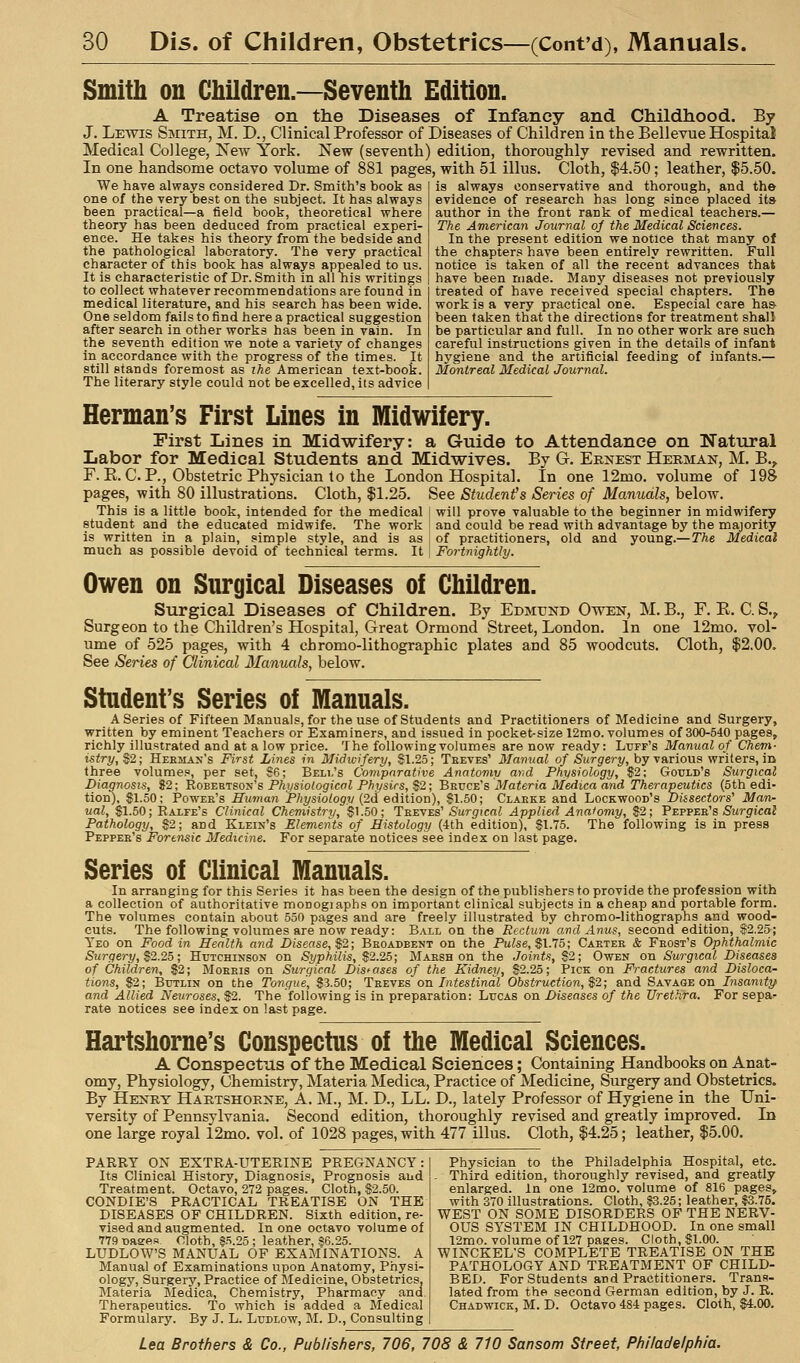 Smitli on Children.—Seventli Edition. A Treatise on the Diseases of Infancy and Childhood. By J. Lewis Smith, M. D., Clinical Professor of Diseases of Children in the Bellevue Hospital Medical College, New York. New (seventh) edition, thoroughly revised and rewritten. In one handsome octavo volume of 881 pages, with 51 illus. Cloth, $4.50 ; leather, $5.50. We have always considered Dr. Smith's book as one of the very best on the subject. It has always been practical—a field book, theoretical where theory has been deduced from practical experi- ence. He takes his theory from the bedside and the pathological laboratory. The very practical character of this book has always appealed to us. It is characteristic of Dr. Smith in all his writings to collect whatever recommendations are found in medical literature, and his search has been wide. One seldom fails to find here a practical suggestion after search in other works has been in vain. In the seventh edition we note a variety of changes In accordance with the progress of the times. It still stands foremost as ihe American text-book. The literary style could not be excelled, its advice is always conservative and thorough, and the evidence of research has long since placed its author in the front rank of medical teachers.— The American Journal oj the Medical Sciences. In the present edition we notice that many of the chapters have been entirely rewritten. Full notice is taken of all the recent advances that have been made. Many diseases not previously treated of have received special chapters. The work is a very practical one. Especial care ha& been taken that the directions for treatment shall be particular and full. In no other work are such careful instructions given in the details of infant hygiene and the artificial feeding of infants.— Montreal Medical Journal. Herman's First Lines in Midwifery. First Lines in Midwifery: a Guide to Attendance on Natural Labor for Medical Students and Midwives. By G. Ebijest Hermak, M. B.^ F.E.C. P., Obstetric Physician to the London Hospital. In one 12mo. volume of 198 pages, with 80 illustrations. Cloth, $1.25. See Studenfs Series of Manuals, below. This is a little book, intended for the medical I will prove valuable to the beginner in midwifery student and the educated midwife. The work ' and could be read with advantage by the majority is written in a plain, simple style, and is as I of practitioners, old and young.— The Medical much as possible devoid of technical terms. It j Fortnightly. Owen on Surgical Diseases of Children. Surgical Diseases of Children. By Edmund Owen, M. B., F. E. C. S.^ Surgeon to the Children's Hospital, Great Ormond Street, London. In one 12mo. vol- ume of 525 pages, with 4 chromo-lithographic plates and 85 woodcuts. Cloth, $2.00. See Series of Clinical Manuals, below. Student's Series of Manuals. A Series of Fifteen Manuals, for the use of Students and Practitioners of Medicine and Surgery, written by eminent Teachers or Examiners, and issued in pocket-size 12mo. volumes of 300-540 pages, richly illustrated and at a low price. The following volumes are now ready: Lifff's Manual of Chem- istry, S2; Heemax's First Lines in Midwifery, SI.25; Teeves' Manual of Surgery, by various writers, in three volumes, per set, S'6; Bell's Comparative Anatomy arid Physiology, S2; Gould's Surgiccil Diagnosis, 82; 'RoB'EEJSoji's Physiologicnl Physirs, $2; B'&vce's Materia Medica and Therapeutics (5th edi- tion), $1.50; Powee's Human Physiology {2d edition), $1.50; Clarke and Lockwood's Biisectors' Man- ual, $1.50; Ralfe's Clinical Chemistry, $1.50; Treves'SargicnJ Applied Anatomy, $2; Peppee's SwrpicaJ Pathology, $2; and Klein's Elements of Histology (4th edition), $1.75. The following is in press Peppee's Forensic Medicine. For separate notices see index on last page. Series of Clinical Manuals. In arranging for this Series it has been the design of the publishers to provide the profession with a collection of authoritative monogiaphs on important clinical subjects in a cheap and portable form. The volumes contain about 550 pages and are freely illustrated by chromo-lithographs and wood- cuts. The following volumes are now ready: Ball on the Rectum and Anus, second edition, S^2.25; Yeo on Food in Health and Disease, $2; Beoadbent on the Puise, $1.75; Caetee & Feost's Ophthalmic Surgery, $2.25; Htjtchinson on Syphilis, $2.25; Mabsh on the Joints, $2; Owen on Surgical Diseases of Children, $2; Mohris on Surgical Distases of the Kidney, $2.25; Pick on Fractures and Disloca- tions, $2; Butlin on the Tongue, $3.50; Teeves on Intestinal Obstruction, $2; and Savage on Insanity and Allied Neuroses, $2. The following is in preparation: Lucas on Diseases of the Urethra. For sepa- rate notices see Index on last page. Hartshome's Conspectus of the Medical Sciences. A Conspectus of the Medical Sciences; Containing Handbooks on Anat- omy, Physiology, Chemistry, Materia Medica, Practice of Medicine, Surgery and Obstetrics. By Henry Haetshoene, A. M., M. D., LL. D., lately Professor of Hygiene in the Uni- versity of Pennsylvania. Second edition, thoroughly revised and greatly improved. In one large royal 12mo. vol. of 1028 pages, with 477 illus. Cloth, $4.25; leather, $5.00. PARRY ON EXTRA-UTERINE PREGNANCY: Its Clinical History, Diagnosis, Prognosis and Treatment. Octavo, 272 pages. Cloth, $2.50. CONDIE'S PRACTICAL TREATISE ON THE DISEASES OF CHILDREN. Sixth edition, re- vised and augmented. In one octavo volume of 779 naees. Cloth, S.'i.25 ; leather, §6.25. LUDLOW'S MANUAL OF EXAMINATIONS. A Manual of Examinations upon Anatomy, Physi- ology, Surgery, Practice of Medicine, Obstetrics, Materia Medica, Chemistry, Pharmacy and Therapeutics. To which is added a Medical Formulary. By J. L. Ludlow, M. D., Consulting Physician to the Philadelphia Hospital, etc. - Third edition, thoroughly revised, and greatly enlarged. In one 12mo. volume of 816 pages, with 370 illustrations. Cloth, S3.25; leather, ?3.75. WEST ON SOME DISORDERS OF THE NERV- OUS SYSTEM IN CHILDHOOD. In one small 12mo. volume of 127 pages. Cloth, $1.00. WINCKEL'S COMPLETE TREATISE ON THE PATHOLOGY AND TREATMENT OF CHILD- BED. For Students and Practitioners. Trans- lated from the second German edition, by J. R. Chadwick, M. D. Octavo 484 pages. Cloth, $4.00.