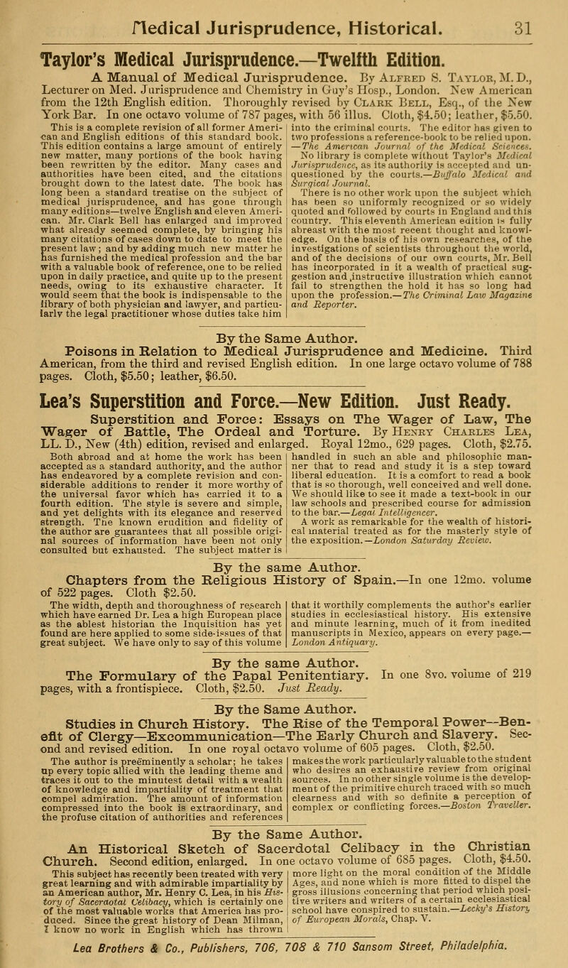 Taylor's Medical Jurisprudence.—Twelfth Edition. A Manual of Medical Jurispi'udence. By Alfred S. Taylor, M. D., Lecturer on Med. Jurisprudence and Chemistry in Guy's Hosp., London. Tsew American from the 12th English edition. Tlioroughly revised by Clark Bell, Esq., of the New York Bar. In one octavo volume of 787 pages, with 56 illus. Clotii, $4.50; leather, $5.50. This isji complete revision of all former Ameri- | into the criminal courts. The editor has given to can and Englisn editions of this standard book This edition contains a large amount of entirely nevr matter, many portions of the book having been rewritten by the editor. Many cases and authorities have been cited, and the citations brought doven to the latest date. The book has long been a standard treatise on the subject of medical jurisprudence, and has gone through many editions—twelve English and eleven Ameri- can. Mr. Clark Bell has enlarged and improved what already seemed complete, by bringing his many citations of cases down to date to meet the Eresent law; and by adding much new matter he as furnished the medical profession and the bar with a valuable book of reference, one to be relied upon in daily practice, and quite up to the present needs, owing to its exhaustive character. It would seem that the book is indispensable to the library of both physician and lawyer, and particu- larly the legal practitioner whose duties take him two professions a reference-book to be relied upon. — The American Journal of the Medical Sciences. No library is complete without Taylor's Medical Jurisprudence, as its authority is accepted and un- questioned by the courts.—Buffalo Medical and Surgical Journal. There is no other work upon the subject which has been so uniformly recognized or so widely quoted and followed by courts in England and this country. This eleventh American edition is fully abreast with the most recent thought and knowl- edge. On the basis of his own researches, of the investigations of scientists throughout the world, and of the decisions of our own courts, Mr. Bell has incorporated in it a wealth of practical sug- gestion and .instructive illustration which cannot fail to strengthen the hold it has so long had upon the profession.— The Criminal Law Magazine and Reporter. Bj the Same Author. Poisons in Relation to Medical Jurisprudence and Medicine. Third American, from the third and revised English edition. In one large octavo volume of 788 pages. Cloth, $5.50; leather, $6.50. Lea's Superstition and Force.—New Edition. Just Ready. Superstition and Force: Essays on The Wager of Law, The Wager of Battle, The Ordeal and Torture. By Henry Charles Lea, LL. D., New (4th) edition, revised and enlarged. Eoyal 12mo., 629 pages. Cloth, $2.75. Both abroad and at home the work has been accepted as a standard authority, and the author has endeavored by a complete revision and con- siderable additions to render it more worthy of the universal favor which has carried it to a fourth edition. The style is severe and simple, and yet delights with its elegance and reserved strength. Tne known erudition and fidelity of the author are guarantees that all possible origi- nal sources of information have been not only consulted but exhausted. The subject matter is handled in such an able and philosophic man- ner that to read and study it is a step toward liberal education. It is a comfort to read a book that is so thorough, well conceived and well done. We should like to see it made a text-book in our law schools and prescribed course for admission to the bar.—Legal Intelligencer. A work as remarkable for the wealth of histori- cal material treated as for the masterly style of the exposition. —London Saturday Review. By the same Author. Chapters from the Religious History of Spain of 522 pages. Cloth $2.50. The width, depth and thoroughness of research which have earned Dr. Lea a high European place as the ablest historian the Inquisition has yet found are here applied to some side-issues of that great subject. We have only to say of this volume -In one 12mo. volume that it worthily complements the author's earlier studies in ecclesiastical history. His extensive and minute learning, much of it from inedited manuscripts in Mexico, appears on every page.— London Antiquary. By the same Author. The Formulary of the Papal Penitentiary. pages, with a frontispiece. Cloth, $2.50. Just Beady. By the Same Author. Studies in Church History. The Rise of the Temporal Power—Ben- efit of Clergy—Excommunication—The Early Church and Slavery. ond and revised edition. In one roy al octavo volume of 605 pages. Cloth, $2.50. In one 8vo. volume of 219 Sec- The author is preeminently a scholar; he takes up every topic allied with the leading theme and traces it out to the minutest detail with a wealth of knowledge and impartiality of treatment that compel admiration. The amount of information compressed into the book is extraordinary, and the profuse citation of authorities and references makes the work particularly valuable to the student who desires an exhaustive review from original sources. In no other single volume is the develop- ment of the primitive church traced with so much clearness and with so definite a perception of complex or conflicting torces.—Boston Traveller. By the Same Author. An Historical Sketch of Sacerdotal Celibacy in the Christian Church. Second edition, enlarged. In one octavo volume of 685 pages. Cloth, $4.50. This subject has recently been treated with very I more light on the moral condition of the Middle great learning and with admirable impartiality by Ages, and none which is more fitted to dispel the an American author, Mr. Henry C. Lea. in his Hta- gross illusions concerning that period which posi- tory of Saceraotal Celibacy, which is certainly one tive writers and writers of a certain ecclesiastical of the most valuable works that America has pro- | school have conspired to sustain.—iecA?/ s History duced. Since the great history of Dean Milman, of European Morals, Chap. V. I know no work in English which has thrown !