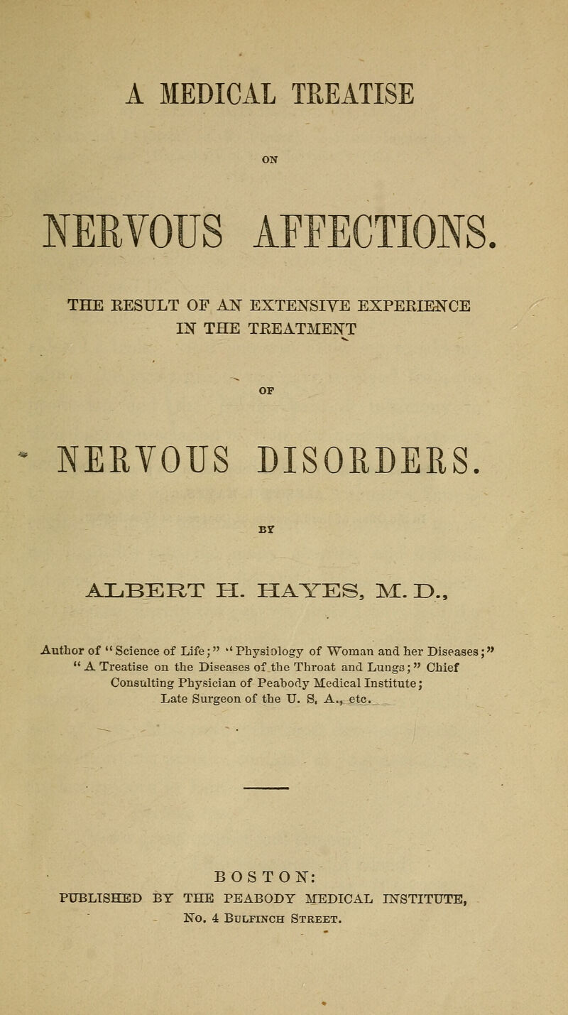 A MEDICAL TREATISE ON ERVOUS AEFECTIONS. THE EESULT OF AJ^ EXTEiN^SIVE EXPERIENCE IN THE TREATMENT OF NEEYOUS DISORDERS. Br ALBERT E[. HAYES, M. D., Author of  Science of Life; '' Physiology of Woman and her Diseases;  A Treatise on the Diseases of the Throat and Lungs; Chief Consulting Physician of Peahody Medical Institute; Late Surgeon of the U. S, A., etc.„ BOSTON: PUBLISHED BY THE PEABODY MEDICAL INSTITUTE, No. 4 Bdlfinch Street.