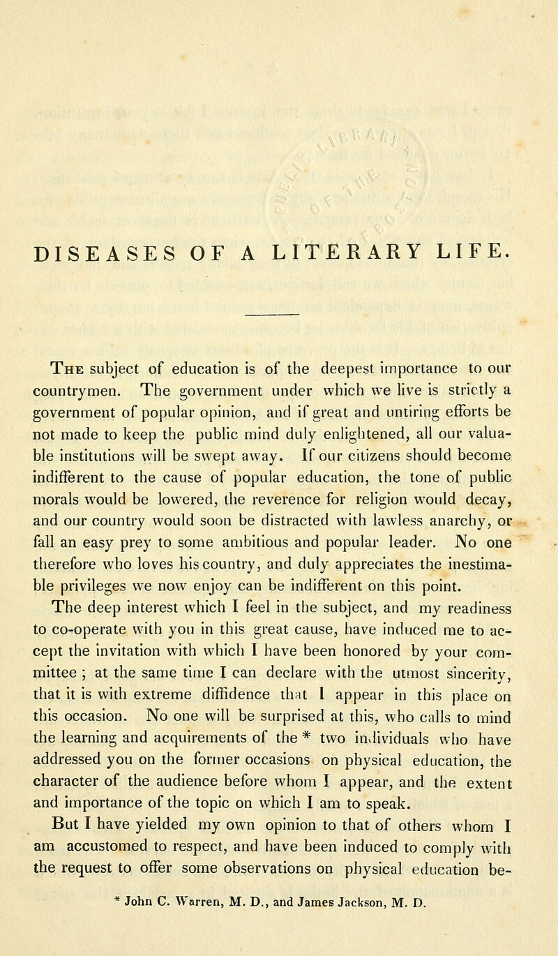 DISEASES OF A LITERARY LIFE. The subject of education is of the deepest importance to our countrymen. The government under which we live is strictly a government of popular opinion, and if great and untiring efforts be not made to keep the public mind duly enlightened, all our valua- ble institutions will be swept away. If our citizens should become indifferent to the cause of popular education, the tone of public morals would be lowered, the reverence for religion would decay, and our country would soon be distracted with lawless anarchy, or fall an easy prey to some ambitious and popular leader. No one therefore who loves his country, and duly appreciates the inestima- ble privileges we now enjoy can be indifferent on this point. The deep interest which I feel in the subject, and my readiness to co-operate with you in this great cause, have induced me to ac- cept the invitation with which I have been honored by your com- mittee ; at the same time I can declare with the utmost sinceritv, that it is with extreme diffidence that I appear in this place on this occasion. No one will be surprised at this, who calls to mind the learning and acquirements of the * two individuals who have addressed you on the former occasions on physical education, the character of the audience before whom I appear, and the extent and importance of the topic on which I am to speak. But I have yielded my own opinion to that of others whom I am accustomed to respect, and have been induced to comply with the request to offer some observations on physical education be-