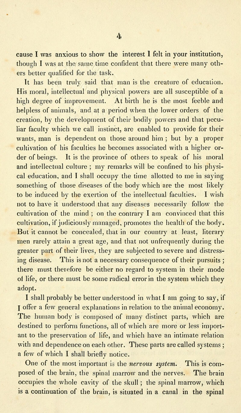 cause I was anxious to show the interest 1 felt in your institution, though I was at the same time confident that there were many oth- ers better qualified for the task. It has been truly said that man is the creature of education. His moral, intellectual and physical powers are all susceptible of a high degree of improvement. At birth he is the most feeble and helpless of animals, and at a period when the lower orders of the creation, by the development of their bodily powers and that pecu- liar faculty which we call instinct, are enabled to provide for their wants, man is dependent on those around him ; but by a proper cultivation of his faculties he becomes associated with a higher or- der of beings. It is the province of others to speak of his moral and intellectual culture ; my remarks will be confined to his physi- cal education, and I shall occupy the time allotted to me in saying something of those diseases of the body which are the most likely to be induced by the exertion of the intellectual faculties. I wish not to have it understood that any diseases necessarily follow the cultivation of the mind ; on the contrary I am convinced that this cultivation, if judiciously managed, promotes the health of the body. But it cannot be concealed, that in our country at least, literary men rarely attain a great age, and that not unfrequently during the greater part of their lives, they are subjected to severe and distress- ing disease. This is not a necessary consequence of their pursuits ; there must therefore be either no regard to system in their mode of life, or there must be some radical error in the system which they adopt. I shall probably be better understood in what I am going to say, if J offer a few general explanations in relation to the animal economy. The human body is composed of many distinct parts, which are destined to perform functions, all of which are more or less import- ant to the preservation of life, and which have an intimate relation with and dependence on each other. These parts are called systems; a few of which I shall briefly notice. One of the most important is the nervous system. This is com- posed of the brain, the spinal marrow and the nerves. The brain occupies the whole cavity of the skull; the spinal marrow, which is a continuation of the brain, is situated in a canal in the spinal