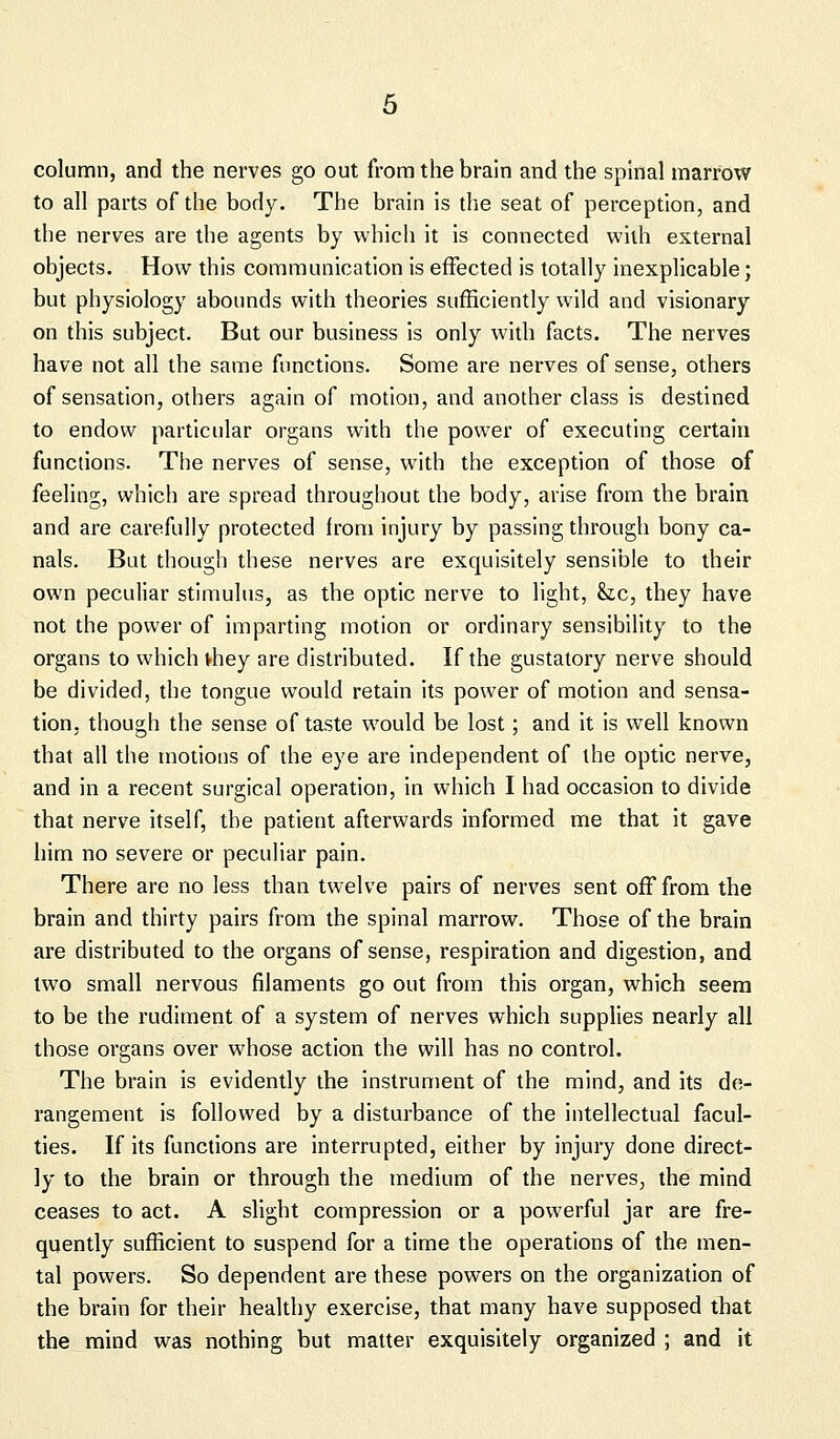 column, and the nerves go out from the brain and the spinal marrow to all parts of the body. The brain is the seat of perception, and the nerves are the agents by which it is connected with external objects. How this communication is effected is totally inexplicable; but physiology abounds with theories sufficiently wild and visionary on this subject. But our business is only with facts. The nerves have not all the same functions. Some are nerves of sense, others of sensation, others again of motion, and another class is destined to endow particular organs with the power of executing certain functions. The nerves of sense, with the exception of those of feeling, which are spread throughout the body, arise from the brain and are carefully protected Irom injury by passing through bony ca- nals. But though these nerves are exquisitely sensible to their own peculiar stimulus, as the optic nerve to light, &c, they have not the power of imparting motion or ordinary sensibility to the organs to which vhey are distributed. If the gustatory nerve should be divided, the tongue would retain its power of motion and sensa- tion, though the sense of taste would be lost; and it is well known that all the motions of the eye are independent of the optic nerve, and in a recent surgical operation, in which I had occasion to divide that nerve itself, the patient afterwards informed me that it gave him no severe or peculiar pain. There are no less than twelve pairs of nerves sent off from the brain and thirty pairs from the spinal marrow. Those of the brain are distributed to the organs of sense, respiration and digestion, and two small nervous filaments go out from this organ, which seem to be the rudiment of a system of nerves which supplies nearly all those organs over whose action the will has no control. The brain is evidently the instrument of the mind, and its de- rangement is followed by a disturbance of the intellectual facul- ties. If its functions are interrupted, either by injury done direct- ly to the brain or through the medium of the nerves, the mind ceases to act. A slight compression or a powerful jar are fre- quently sufficient to suspend for a time the operations of the men- tal powers. So dependent are these powers on the organization of the brain for their healthy exercise, that many have supposed that the mind was nothing but matter exquisitely organized ; and it
