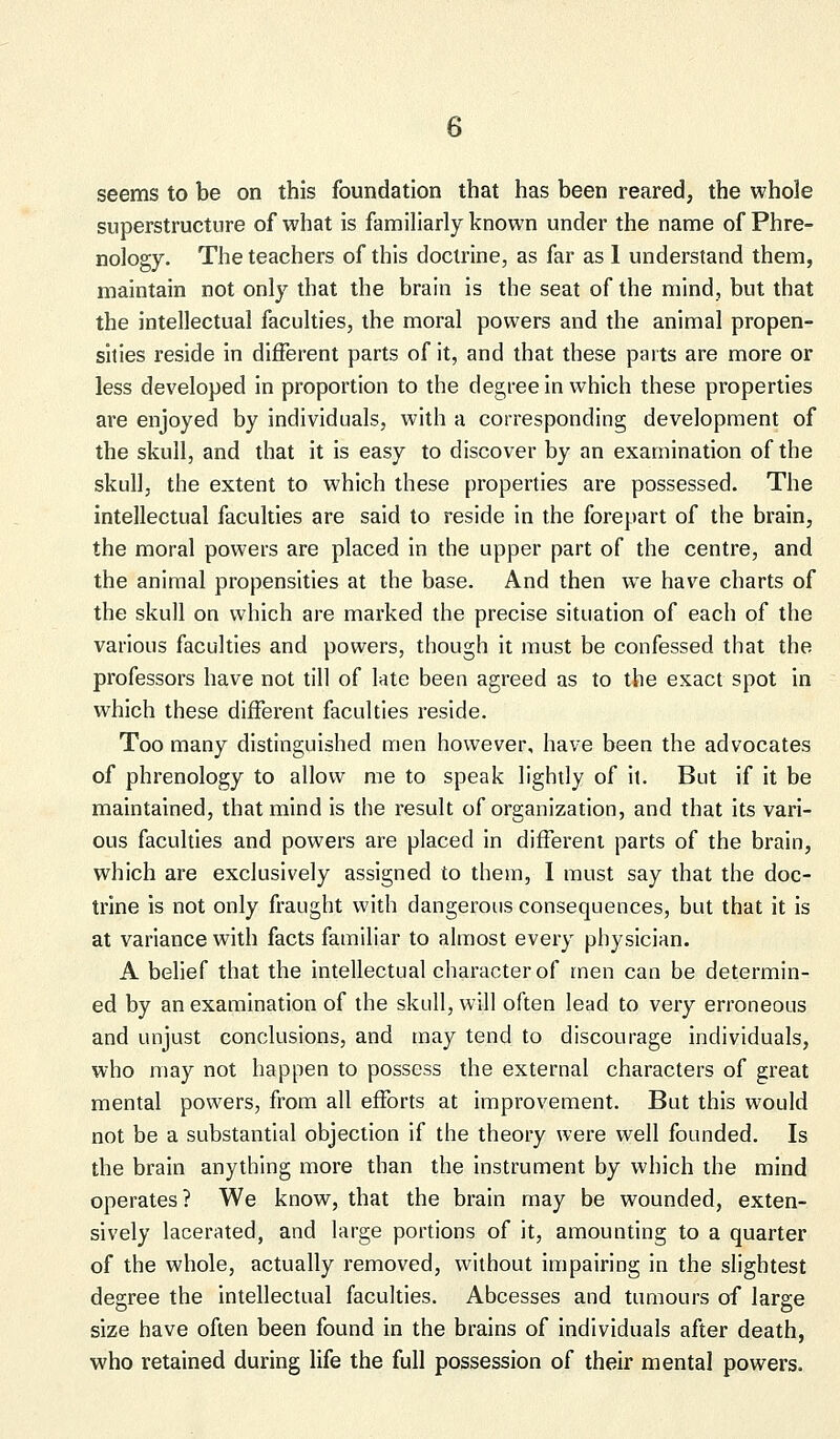 seems to be on this foundation that has been reared, the whole superstructure of what is familiarly known under the name of Phre- nology. The teachers of this doctrine, as far as 1 understand them, maintain not only that the brain is the seat of the mind, but that the intellectual faculties, the moral powers and the animal propen- sities reside in different parts of it, and that these parts are more or less developed in proportion to the degree in which these properties are enjoyed by individuals, with a corresponding development of the skull, and that it is easy to discover by an examination of the skull, the extent to which these properties are possessed. The intellectual faculties are said to reside in the forepart of the brain, the moral powers are placed in the upper part of the centre, and the animal propensities at the base. And then we have charts of the skull on which are marked the precise situation of each of the various faculties and powers, though it must be confessed that the professors have not till of late been agreed as to the exact spot in which these different faculties reside. Too many distinguished men however, have been the advocates of phrenology to allow me to speak lightly of it. But if it be maintained, that mind is the result of organization, and that its vari- ous faculties and powers are placed in different parts of the brain, which are exclusively assigned to them, I must say that the doc- trine is not only fraught with dangerous consequences, but that it is at variance with facts familiar to almost every physician. A belief that the intellectual character of men can be determin- ed by an examination of the skull, will often lead to very erroneous and unjust conclusions, and may tend to discourage individuals, who may not happen to possess the external characters of great mental powers, from all efforts at improvement. But this would not be a substantial objection if the theory were well founded. Is the brain anything more than the instrument by which the mind operates? We know, that the brain may be wounded, exten- sively lacerated, and large portions of it, amounting to a quarter of the whole, actually removed, without impairing in the slightest degree the intellectual faculties. Abcesses and tumours of large size have often been found in the brains of individuals after death, who retained during life the full possession of their mental powers.