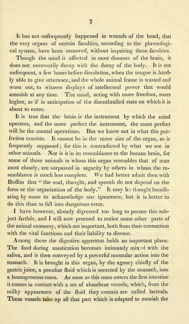 [t has not unfrequently happened in wounds of the head, that the very organs of certain faculties, according to the phrenologi- cal system, have been removed, without impairing these faculties. Though the mind is affected in most diseases of the brain, it does not necessarily decay with the decay of the body. It is not unfrequent, a few hours before dissolution, when the tongue is hard- ly able to give utterance, and the whole animal frame is wasted and worn out, to witness displays of intellectual power that would astonish at any time. The mind, acting with more freedom, soars higher, as if in anticipation of the disenthralled state on which it is about to enter. It is true that the brain is the instrument by which the mind operates, and the more perfect the instrument, the more perfect will be the mental operations. But we know not in what this per- fection consists. It cannot be in the mere size of the organ, as is frequently supposed ; for this is contradicted by what we see in other animals. Nor is it in its resemblance to the human brain, for some of those animals in whom this organ resembles that of man most closely, are surpassed in sagacity by others in whom the re- semblance is much less complete. We had better admit then with Buffon that  the soul, thought, and speech do not depend on the form or the organization of the body. It may bs thought humili- ating by some to acknowledge our ignorance, but it is better to do this than !o fall into dangerous error. I have however, already digressed too long to pursue this sub- ject farther, and I will now proceed to notice some other parts of the animal economy, which are important, both from their connection with the vital functions and their liability to disease. Among these the digestive apparatus holds an important place. The food during mastication becomes intimately mix 3d with the saliva, and is then conveyed by a powerful muscular action into the stomach. It is brought in this organ, by the agency chiefly of the gastric juice, a peculiar fluid which is secreted by the stomach, into a .homogeneous mass. As soon as this mass enters the first intestine it comes in contact with a set of absorbent vessels, which, from the milky appearance of the fluid they contain are called lacteals. These vessels take up all that part which is adapted to nourish the