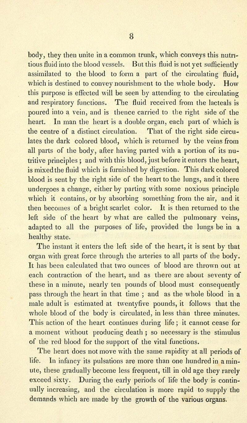 body, they then unite in a common trunk, which conveys this nutri- tious fluid into the blood vessels. But this fluid is not yet sufficiently assimilated to the blood to form a part of the circulating fluid, which is destined to convey nourishment to the whole body. How this purpose is effected will be seen by attending to the circulating and respiratory functions. The fluid received from the lacteals is poured into a vein, and is thence carried to the right side of the heart. In man the heart is a double organ, each part of which is the centre of a distinct circulation. That of the right side circu- lates the dark colored blood, which is returned by the veins from all parts of the body, after having parted with a portion of its nu- tritive principles ; and with this blood, just before it enters the heart, is mixed the fluid which is furnished by digestion. This dark colored blood is sent by the right side of the heart to the lungs, and it there undergoes a change, either by parting with some noxious principle which it contains, or by absorbing something from the air, and it then becomes of a bright scarlet color. It is then returned to the left side of the heart by what are called the pulmonary veins, adapted to all the purposes of life, provided the lungs be in a healthy state. The instant it enters the left side of the heart, it is sent by that organ with great force through the arteries to all parts of the body. It has been calculated that two ounces of blood are thrown out at each contraction of the heart, and as there are about seventy of these in a minute, nearly ten pounds of blood must consequently pass through the heart in that time ; and as the whole blood in a male adult is estimated at twentyfive pounds, it follows that the whole blood of the body is circulated, in less than three minutes. This action of the heart continues during life; it cannot cease for a moment without producing death ; so necessary is the stimulus of the red blood for the support of the vital functions. The heart does not move with the same rapidity at all periods of life. In infancy its pulsations are more than one hundred in a min- ute, these gradually become less frequent, till in old age they rarely exceed sixty. During the early periods of life the body is contin- ually increasing, and the circulation is more rapid to supply the demands which are made by the growth of the various organs.