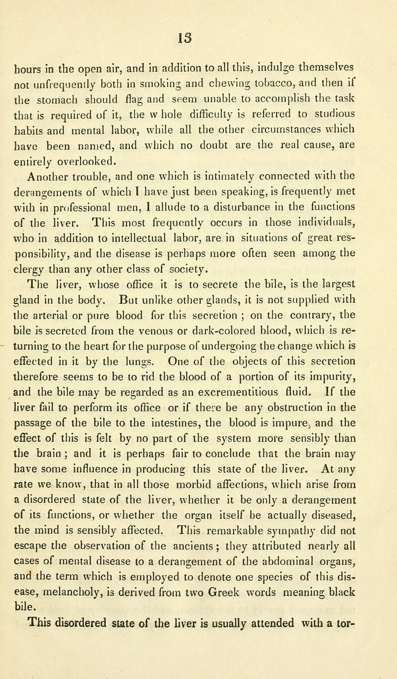 hours in the open air, and in addition to all this, indulge themselves not unfrequently both in smoking and chewing tobacco, and then if the stomach should flag and seem unable to accomplish the task that is required of it, the \v hole difficulty is referred to studious habits and mental labor, while all the other circumstances which have been named, and which no doubt are the real cause, are entirely overlooked. Another trouble, and one which is intimately connected with the derangements of which I have just been speaking, is frequently met with in professional men, I allude to a disturbance in the functions of the liver. This most frequently occurs in those individuals, who in addition to intellectual labor, are in situations of great res- ponsibility, and the disease is perhaps more often seen among the clergy than any other class of society. The liver, whose office it is to secrete the bile, is the largest gland in the body. But unlike other glands, it is not supplied with the arterial or pure blood for this secretion ; on the contrary, the bile is secreted from the venous or dark-colored blood, which is re- turning to the heart for the purpose of undergoing the change which is effected in it by the lungs. One of the objects of this secretion therefore seems to be to rid the blood of a portion of its impurity, and the bile may be regarded as an excrementitious fluid. If the liver fail to perform its office or if there be any obstruction in the passage of the bile to the intestines, the blood is impure^ and the effect of this is felt by no part of the system more sensibly than the brain ; and it is perhaps fair to conclude that the brain may have some influence in producing this state of the liver. At any rate we know, that in all those morbid affections, which arise from a disordered state of the liver, whether it be only a derangement of its functions, or whether the organ itself be actually diseased, the mind is sensibly affected. This remarkable sympathy did not escape the observation of the ancients; they attributed nearly all cases of mental disease to a derangement of the abdominal organs, and the term which is employed to denote one species of this dis- ease, melancholy, is derived from two Greek words meaning black bile. This disordered state of the liver is usually attended with a tor-