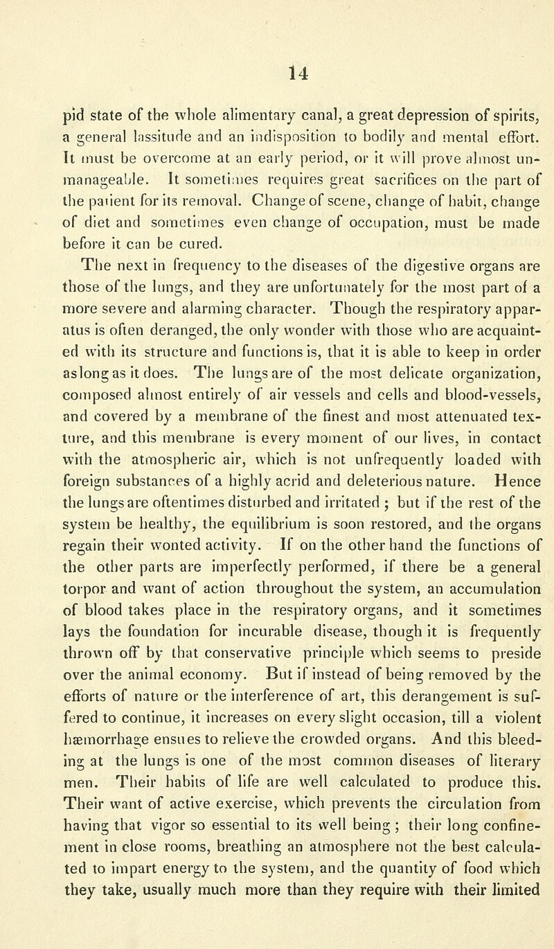 pid state of the whole alimentary canal, a great depression of spirits, a general lassitude and an indisposition to bodily and mental effort. It must be overcome at an early period, or it will prove almost un- manageable. It sometimes requires great sacri6ces on the part of the paiient for its removal. Change of scene, change of habit, change of diet and sometimes even change of occupation, must be made before it can be cured. The next in frequency to the diseases of the digestive organs are those of the lungs, and they are unfortunately for the most part of a more severe and alarming character. Though the respiratory appar- atus is often deranged, the only wonder with those who are acquaint- ed with its structure and functions is, that it is able to keep in order aslongas it does. The lungs are of the most delicate organization, composed almost entirely of air vessels and cells and blood-vessels, and covered by a membrane of the finest and most attenuated tex- ture, and this membrane is every moment of our lives, in contact with the atmospheric air, which is not unfrequently loaded with foreign substances of a highly acrid and deleterious nature. Hence the lungs are oftentimes disturbed and irritated ; but if the rest of the system be healthy, the equilibrium is soon restored, and the organs regain their wonted activity. If on the other hand the functions of the other parts are imperfectly performed, if there be a general torpor and want of action throughout the system, an accumulation of blood takes place in the respiratory organs, and it sometimes lays the foundation for incurable disease, though it is frequently thrown off by that conservative principle which seems to preside over the animal economy. But if instead of being removed by the efforts of nature or the interference of art, this derangement is suf- fered to continue, it increases on every slight occasion, till a violent haemorrhage ensues to relieve the crowded organs. And this bleed- ing at the lungs is one of the most common diseases of literary men. Their habits of life are well calculated to produce this. Their want of active exercise, which prevents the circulation from having that vigor so essential to its well being ; their long confine- ment in close rooms, breathing an atmosphere not the best calcula- ted to impart energy to the system, and the quantity of food which they take, usually much more than they require with their limited