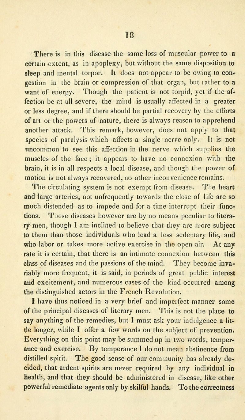 There is in this disease the same loss of muscular power to a certain extent, as in apoplexy, but without the same disposition to sleep and mental torpor. It does not appear to be owing to con- gestion in the brain or compression of that organ, but rather to a want of energy. Though the patient is not torpid, yet if the af- fection be at all severe, the mind is usually affected in a greater or less degree, and if there should be partial recovery by the efforts of art or the powers of nature, there is always reason to apprehend another attack. This remark, however, does not apply to that species of paralysis which affects a single nerve only. It is not uncommon to see this affection in the nerve which supplies the muscles of the face; it appears to have no connexion with the brain, it is in all respects a local disease, and though the power of motion is not always recovered, no other inconvenience remains. The circulating system is not exempt from disease. The heart and large arteries, not unfrequently towards the close of life are so much distended as to impede and for a time interrupt their func- tions. Tiiese diseases however are by no means peculiar to litera- ry men, though I am inclined to believe that they are more subject to them than those individuals who lead a less sedentary life, and who labor or takes more active exercise in the open air. At any rate it is certain, that there is an intimate connexion between this class of diseases and the passions of the mind. They become inva- riably more frequent, it is said, in periods of great public interest and excitement, and numerous cases of the kind occurred among the distinguished actors in the French Revolution. I have thus noticed in a very brief and imperfect manner some of the principal diseases of literary men. This is not the place to say anything of the remedies, but I must ask your indulgence a lit- tle longer, while I offer a few words on the subject of prevention. Everything on this point may be summed up in two words, temper- ance and exercise. By temperance I do not mean abstinence from distilled spirit. The good sense of our community has already de- cided, that ardent spirits are never required by any individual in health, and that they should be administered in disease, like other powerful remediate agents only by skilful hands. To the correctness