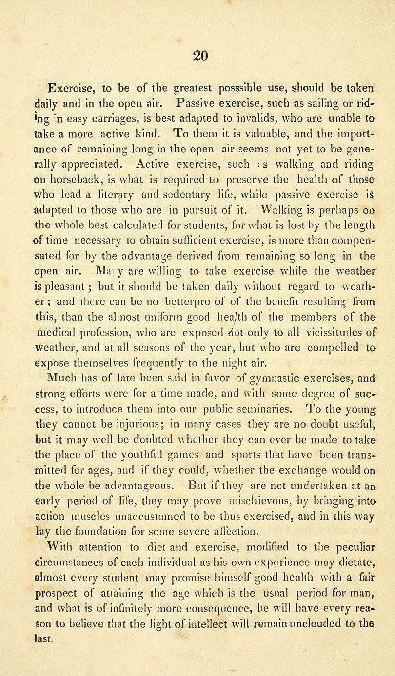 Exercise, to be of the greatest posssible use, should be taken daily and in the open air. Passive exercise, such as sailing or rid- *ng in easy carriages, is best adapted to invalids, who are unable to take a more active kind. To them it is valuable, and the import- ance of remaining long in the open air seems not yet to be gene- rally appreciated. Active exercise, such i s walking and riding on horseback, is what is required to preserve the health of those who lead a literary and sedentary life, while passive exercise is adapted to those who are in pursuit of it. Walking is perhaps on the whole best calculated for students, for what is lost by the length of time necessary to obtain sufficient exercise, is more than compen- sated for by the advantage derived from remaining so long in the open air. Mai y are willing to take exercise while the weather is pleasant; but it should be taken daily without regard to weath- er; and there can be no betterpro of of the benefit resulting from this, than the almost uniform good heaJth of the members of the medical profession, who are exposed <4ot only to all vicissitudes of weather, and at all seasons of the year, but who are compelled to expose themselves frequently to the night air. Much has of late been said in favor of gymnastic exercises, and strong efforts were for a time made, and with some degree of suc- cess, to introduce them into our public seminaries. To the young they cannot be injurious; in many cases they are no doubt useful, but it may well be doubted whether ihey can ever be made to take the place of the youthful games and sports that have been trans- mitted for ages, and if they could, whether the exchange would on the whole be advantageous. But if they are not undertaken ?.t an early period of life, they may prove mischievous, by bringing into action muscles unaccustomed to be thus exercised, and in this way lay the foundation for some severe affection. With attention to diet and exercise, modified to the peculiar circumstances of each individual as his own experience may dictate, almost every student may promise himself good health with a fair prospect of attaining the age which is the usual period for man, and what is of infinitely more consequence, he will have every rea- son to believe that the light of intellect will remain unclouded to the last.