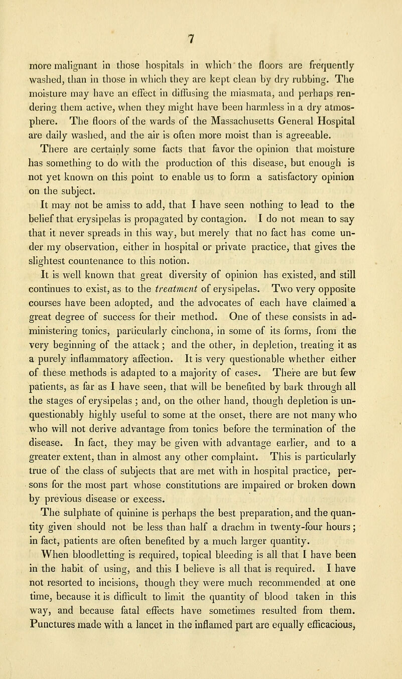 more malignant in those hospitals in which'the floors are frequently washed, than in those in which they are kept clean by dry rubbing. The moisture may have an effect in diffusing the miasmata, and perhaps ren- dering them active, when they might have been harmless in a dry atmos- phere. The floors of the wards of the Massachusetts General Hospital are daily washed, and the air is often more moist than is agreeable. There are certainly some facts that favor the opinion that moisture has something to do with the production of this disease, but enough is not yet known on this point to enable us to form a satisfactory opinion on the subject. It may not be amiss to add, that I have seen nothing to lead to the belief that erysipelas is propagated by contagion. I do not mean to say that it never spreads in this way, but merely that no fact has come un- der my observation, either in hospital or private practice, that gives the slightest countenance to this notion. It is well known that great diversity of opinion has existed, and still continues to exist, as to the treatment of erysipelas. Two very opposite courses have been adopted, and the advocates of each have claimed a great decree of success for their method. One of these consists in ad- ministering tonics, particularly cinchona, in some of its forms, from the very beginning of the attack; and the other, in depletion, treating it as a purely inflammatory affection. It is very questionable whether either of these methods is adapted to a majority of cases. Theire are but few patients, as far as I have seen, that will be benefited by bark through all the stages of erysipelas ; and, on the other hand, though depletion is un- questionabl)' highly useful to some at the onset, there are not many who who will not derive advantage from tonics before the termination of the disease. In fact, they may be given with advantage earlier, and to a greater extent, than in almost any other complaint. This is particularly true of the class of subjects that are met with in hospital practice, per- sons for the most part whose constitutions are impaired or broken down by previous disease or excess. The sulphate of quinine is perhaps the best preparation, and the quan- tity given should not be less than half a drachm in twenty-four hours; in fact, patients are often benefited by a much larger quantity. When bloodletting is required, topical bleeding is all that I have been in the habit of using, and this I believe is all that is required. I have not resorted to incisions, though they were much recommended at one time, because it is difficult to limit the quantity of blood taken in this way, and because fatal effects have sometimes resulted from them. Punctures made with a lancet in the inflamed part are equally efficacious,