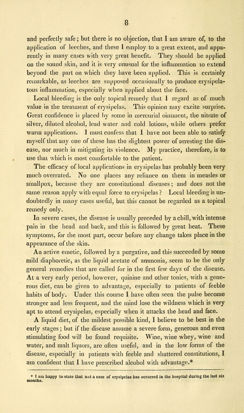 and perfectly safe; but there is no objection, that I am aware of, to the application of leeches, and these I employ to a great extent, and appa- rently in many cases with very great benefit. They should be apphed on the sound skin, and it is very unusual for the inflammation lo extend beyond the part on which ihey have been applied. This is certainly remarkable, as leeches are supposed occasionally to produce erysipela- tous inflammation, especially when applied about the face. Local bleeding is the only topical remedy that I regard as of much value in the treatment of erysipelas. This opinion may excite surprise. Great confidence is placed by some in mercurial ointment, the nitrate of silver, diluted alcohol, lead water and cold lotions, while others prefer warm applications. I must confess that I have not been able to satisfy myself that any one of these has the slightest power of arresting the dis- ease, nor much in mitigating its violence. My practice, therefore, is to use that which is most comfortable to the patient. The efficacy of local applications in erysipelas has probably been very much overrated. No one places any reliance on them in measles or smallpox, because they are constitutional diseases; and does not the same reason apply with equal force to erysipelas ? Local bleeding is un- doubtedly in many cases useful, but this cannot be regarded as a topical remedy only. In severe cases, the disease is usually preceded by a chill, with intense pain in the head and back, and this is followed by great heat. These symptoms, for the most part, occur before any change takes place in the appearance of the skin. An active emetic, followed by a purgative, and this succeeded by some mild diaphoretic, as the liquid acetate of ammonia, seem to be the only general remedies that are called for in the first few days of the disease. At a very early period, however, quinine and other tonics, with a gene- rous diet, can be given to advantage, especially to patients of feeble habits of body. Under this course I have often seen the pulse become stronger and less frequent, and the mind lose the wildness which is very apt to attend erysipelas, especially when it attacks the head and face. A liquid diet, of the mildest possible kind, I beheve to be best in the early stages; but if the disease assume a severe form, generous and even stimulating food will be found requisite. Wine, wine whey, wine and water, and malt liquors, are often useful, and in the low forms of the disease, especially in patients with feeble and shattered constitutions, I am confident that I have prescribed alcohol with advantage.* * I am happy to state that not a case of erysipelas has occurred in the hospital during the last six months.