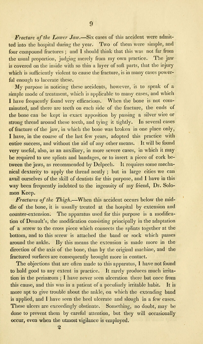 Fracture of the Lower Jaiv.—Six cases of this accident were admit- ted into the hospital during the year. Two of them were simple, and four compound fractures ; and I should think that this was not far from the usual proportion, judging merely from my own practice. The jaw is covered on the inside with so thin a layer of soft parts, that the injury which is sufficiently violent to cause the fracture, is in many cases power- ful enouo-h to lacerate these. My purpose in noticing these accidents, however, is to speak of a simple mode of treatment, which is applicable to many cases, and which I have frequently found very efficacious. When the bone is not com- minuted, and there are teeth on each side of the fracture, the ends of the bone can be kept in exact apposition by passing a silver wire or strong thread around these teeth, and tying it tightly. In several cases of fracture of the jaw, in which the bone was broken in one place only, I have, in the course of the last few years, adopted this practice with entire success, and without the aid of any other means. It will be found very useful, also, as an auxiliary, in more severe cases, in which it may be required to use splints and bandages, or to insert a piece of cork be- tween the jaws, as recommended by Delpech. It requires some mecha- nical dexterity to apply the thread neatly ; but in large cities we can avail ourselves of the skill of dentists for this purpose, and I have in this way been frequently indebted to the ingenuity of my friend. Dr. Solo- mon Keep. Fractures of the Thigh.—When this accident occurs below the mid- dle of the bone, it is usually treated at the hospital by extension and counter-extension. The apparatus used for this purpose is a modifica- tion of Desault's, the modification consisting principally in the adaptation of a screw to the cross piece which connects the splints together at the bottom, and to this screw is attached the band or sock which passes around the ankle. By this means the extension is made more in the direction of the axis of the bone, than by the original machine, and the fractured surfaces are consequently brought more in contact. The objections that are often made to this apparatus, I have not found to hold good to any extent in practice. It rarely produces much irrita- tion in the perinaeum ; I have never seen ulceration there but once from this cause, and this was in a patient of a peculiarly irritable habit. It is more apt to give trouble about the ankle, on which the extending band is applied, and I have seen the heel ulcerate and slough in a few cases. These ulcers are exceedingly obstinate. Something, no doubt, may be done to prevent them by careful attention, but they will occasionally occur, even when the utmost vigilance is employed.
