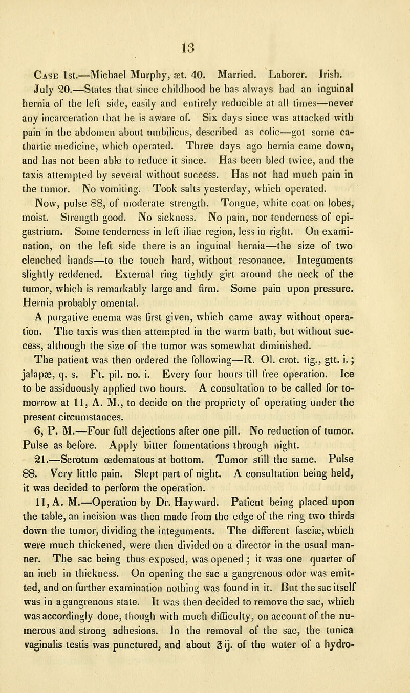 Case 1st.—Micliael Murphy, set. 40. Married. Laborer. Irish. July 20.—Slates that since childhood he has always had an inguinal hernia of the left side, easily and entirely reducible at all times—never any incarceration that he is aware of. Six days since was attacked with pain in the abdoiDcn about unibjlicus, described as colic—got some ca- thartic medicine, which operated. Three days ago hernia came down, and lias not been able to reduce it since. Has been bled twice, and the taxis attempted by several without success. Has not had much pain in the tumor. No vomiting. Took salts yesterday, which operated. Now, pulse 88, of moderate strength. Tongue, white coat on lobes, moist. Strength good. No sickness. No pain, nor tenderness of epi- gastrium. Some tenderness in left iliac region, less in right. On exarni- nation, on the left side there is an inguinal hernia—the size of two clenched hands—to the touch hard, without resonance. Integuments slightly reddened. External ring tightly girt around the neck of the tumor, which is remarkably large and firm. Some pain upon pressure. Hernia probably omental. A purgative enema was first given, which came away without opera- lion. The taxis was then attempted in the warm bath, but without suc- cess, although the size of the tumor was somewhat diminished. The patient was then ordered the following—R. 01. crot. tig., gtt. i.; jalapas, q. s. Ft. pil. no. i. Every four hours till free operation. Ice to be assiduously applied two hours. A consultation to be called for to- morrow at 11, A. M., to decide on the propriety of operating under the present circumstances. 6, P. M.—Four full dejections after one pill. No reduction of tumor. Pulse as before. Apply bitter fomentations through night. 21.—Scrotum oedematous at bottom. Tumor still the same. Pulse 88. Very little pain. Slept part of night. A consultation being held, it was decided to perform the operation. 11, A. M.—Operation by Dr. Hayward. Patient being placed upon the table, an incision was then made from the edge of the ring two thirds down the tumor, dividing the integuments. The different fascice, which were much thickened, were then divided on a director in the usual man- ner. The sac being thus exposed, was opened ; it was one quarter of an inch in thickness. On opening the sac a gangrenous odor was emit- ted, and on further examination nothing was found in it. But the sac itself was in a gangrenous stale. It was then decided to remove the sac, which was accordingly done, though with much difficulty, on account of the nu- merous and strong adhesions. In the removal of the sac, the tunica vaginalis testis was punctured, and about g ij. of the water of a hydro-