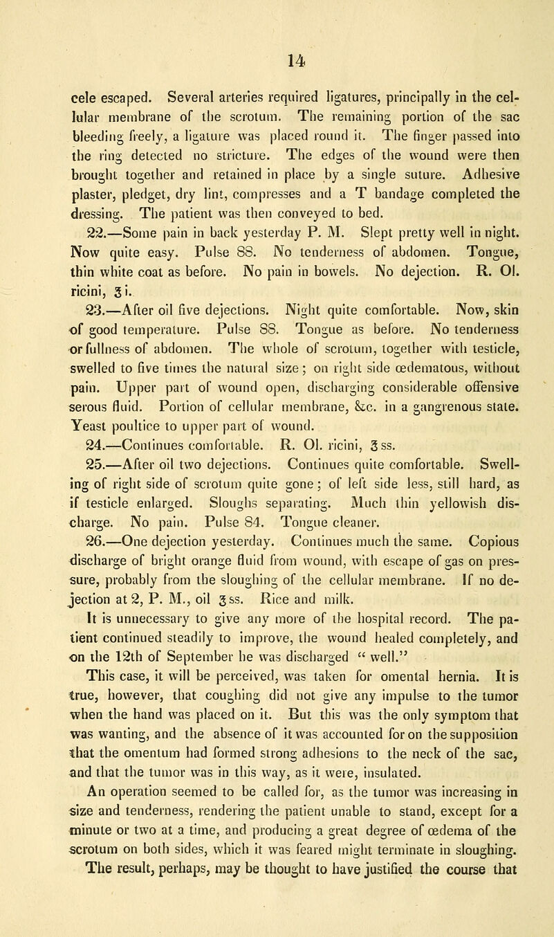 cele escaped. Several arteries required ligatures, principally in the cel- lular membrane of the scrotum. The remaining portion of the sac bleeding freely, a llgaiure was placed round it. The finger passed into the ring detected no stricture. The edges of the wound were then brought together and retained in place by a single suture. Adhesive plaster, pledget, dry lint, compresses and a T bandage completed the dressing. The patient was then conveyed to bed. 22.—Some pain in back yesterday P. M. Slept pretty well in night. Now quite easy. Pulse 88. No tenderness of abdomen. Tongue, thin white coat as before. No pain in bowels. No dejection. R. 01. ricjni, 3i. 23.—After oil five dejections. Night quite comfortable. Now, skin of good temperature. Pulse 88. Tongue as before. No tenderness or fullness of abdomen. The whole of scrotum, together with testicle, swelled to five times the natural size; on right side cedematous, without pain. Upper part of wound open, discharging considerable offensive serous fluid. Portion of cellular membrane, &c. in a gangrenous stale. Yeast poultice to upper part of wound. 24.—Continues comfortable. R. 01. ricini, gss. 25.—After oil two dejections. Continues quite comfortable. Swell- ing of right side of scrotum quite gone; of left side less, still hard, as if testicle enlarged. Sloughs separating. Much thin yellowish dis- charge. No pain. Pulse 84. Tongue cleaner. 26.—One dejection yesterday. Continues much the same. Copious discharge of bright orange fluid from wound, with escape of gas on pres- sure, probably from the sloughing of the cellular membrane. If no de- jection at 2, P. M., oil gss. Rice and milk. It is unnecessary to give any more of the hospital record. The pa- tient continued steadily to improve, the wound healed completely, and -on the 12th of September he was discharged  well. This case, it will be perceived, was taken for omental hernia. It is true, however, that coughing did not give any impulse to the tumor when the hand was placed on it. But this was the only symptom that was wanting, and the absence of it was accounted for on the supposition that the omentum had formed strong adhesions to the neck of the sac, and that the tumor was in this way, as it were, insulated. An operation seemed to be called for, as the tumor was increasing in size and tenderness, rendering the patient unable to stand, except for a minute or two at a time, and producing a great degree of oedema of the scrotum on both sides, which it was feared might terminate in sloughing. The result, perhaps, may be thought to have justified the course that