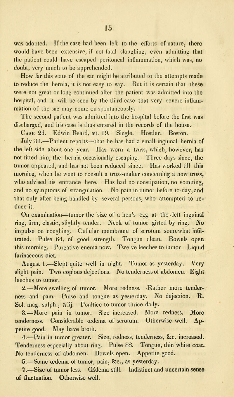 was adopted. If the case bad been left to tbe eflbrts of nature, tbere would have been exlensive, if not falal sloughing, even admitting that the patient could have escaped peritoneal inflaiumalion, which was, no doubt, very much to be apprehended. How far this slate of the sac might be attributed to the attempts made to reduce the hernia, it is not easy to say. But it is certain that these were not great or long continued after the patient was admitted into the hospital, and it will be seen by the tliird case that very severe inflam- mation of the sac may come on spontaneously. The second patient was admitted into the hospital before the first was discharged, and his case is thus entered in the records of the house. Case 2d. Edwin Beard, set. 19. Single. Hostler. Boston. July 31.—Paiient reports—that he has had a small inguinal hernia of the left side about one year. Has worn a truss, which, however, has not fitted him, the hernia occasionally escaping. Three days since, the tumor appeared, and has not been reduced since. Has worked till this morning, when he went to consult a truss-maker concerning a new truss, who advised his entrance here. Has had no constipation, no vomiting, and no symptoms of strangulation. No pain in tumor before to-day, and that only after being handled by several persons, who attempted to re- duce it. On examination—tumor the size of a hen's egg at the left inguinal ring, firm, elastic, slightly tender. Neck of tumor girted by ring. No impulse on coughing. Cellular membrane of scrotum somewhat infil- trated. Pulse 64, of good strength. Tongue clean. Bowels open this morning. Purgative enema now. Twelve leeches to tumor Liquid farinaceous diet. August 1.—Slept quite well in night. Tumor as yesterday. Very slight pain. Two copious dejections. No tenderness of abdomen. Eight leeches to tumor. 2.—More swelling of tumor. More redness. Rather more tender- ness and pain. Pulse and tongue as yesterday. No dejection. R. Sol. mag. sulph., giij. Poultice to tumor thrice daily. 3.—More pain in tumor. Size increased. More redness. More tenderness. Considerable oedema of scrotum. Otherwise well. Ap- petite good. May have broth. 4.—Pain in tumor greater. Size, redness, tenderness, k,c. increased. Tenderness especially about ring. Pulse 88. Tongue, thin white coat. No tenderness of abdomen. Bowels open. Appetite good. 5.—Some oedema of tumor, pain, he, as yesterday. 7.—Size of tumor less. (Edema still. Indistinct and uncertain sense of fluctuation. Otherwise well.