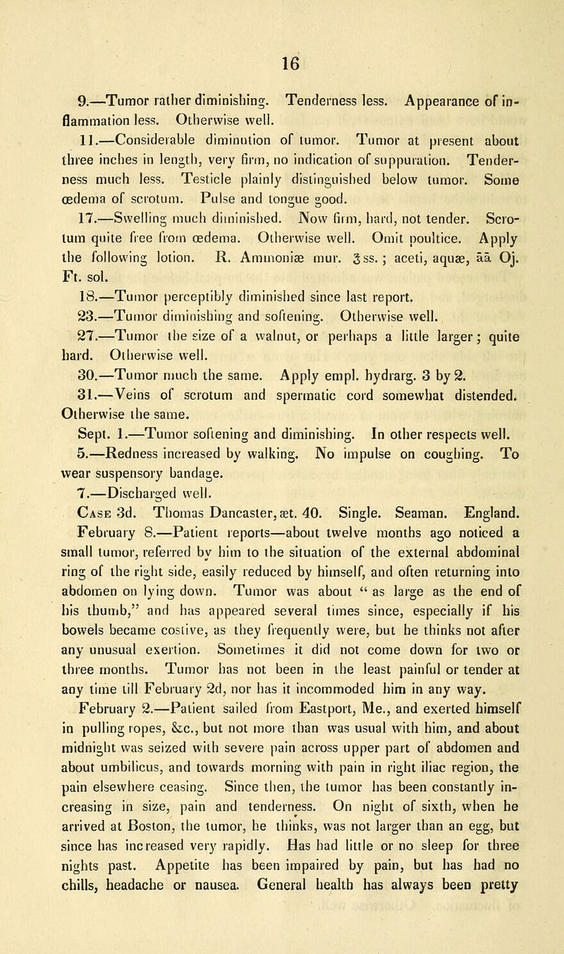 9.—Tumor rather diminishing. Tenderness less. Appearance of in- flammation less. Otherwise well. 11.—Considerable diminution of tumor. Tumor at present about three inches in length, very firm, no indication of suppuration. Tender- ness much less. Testicle plainly distinguished below tumor. Some oedema of scrotum. Pulse and tongue good. 17.—Swelling much diminished. Now firm, hard, not tender. Scro- tum quite free frotn oedema. Otherwise well. Omit poultice. Apply the following lotion. R. Aminoniae mur. 5ss.; aceti, aquae, aa Oj. Ft. sol. 18.—Tumor perceptibly diminished since last report. 23.—Tumor diminishing and softening. Otherwise well. 27.—Tumor the size of a walnut, or perhaps a little larger; quite hard. Otherwise well. 30.—Tumor much the same. Apply empl. hydrarg. 3 by 2. 31.—Veins of scrotum and spermatic cord somewhat distended. Otherwise the same. Sept. 1.—Tumor softening and diminishing. In other respects well. 5.—Redness increased by walking. No impulse on coughing. To wear suspensory bandage. 7.—Discharged well. Case 3d. Thomas Dancaster, set. 40. Single. Seaman. England. February 8.—Patient reports—about twelve months ago noticed a small tumor, referred bv him to the situation of the external abdominal ring of the right side, easily reduced by himself, and often returning into abdomen on lying down. Tumor was about  as large as the end of his thumb, and has appeared several times since, especially if his bowels became costive, as they frequently were, but he thinks not after any unusual exertion. Sometimes it did not come down for two or three months. Tumor has not been in the least painful or tender at any time till February 2d, nor has it incommoded him in any way. February 2.—Patient sailed from Eastport, Me., and exerted himself in pulling ropes, &c., but not more than was usual with him, and about midnight was seized with severe pain across upper part of abdomen and about umbilicus, and towards morning with pain in right iliac region, the pain elsewhere ceasing. Since then, the tumor has been constantly in- creasing in size, pain and tenderness. On night of sixth, when he arrived at Boston, the tumor, he thinks, vi'as not larger than an egg, but since has increased very rapidly. Has had little or no sleep for three nights past. Appetite has been impaired by pain, but has had no chills, headache or nausea. General health has always been pretty