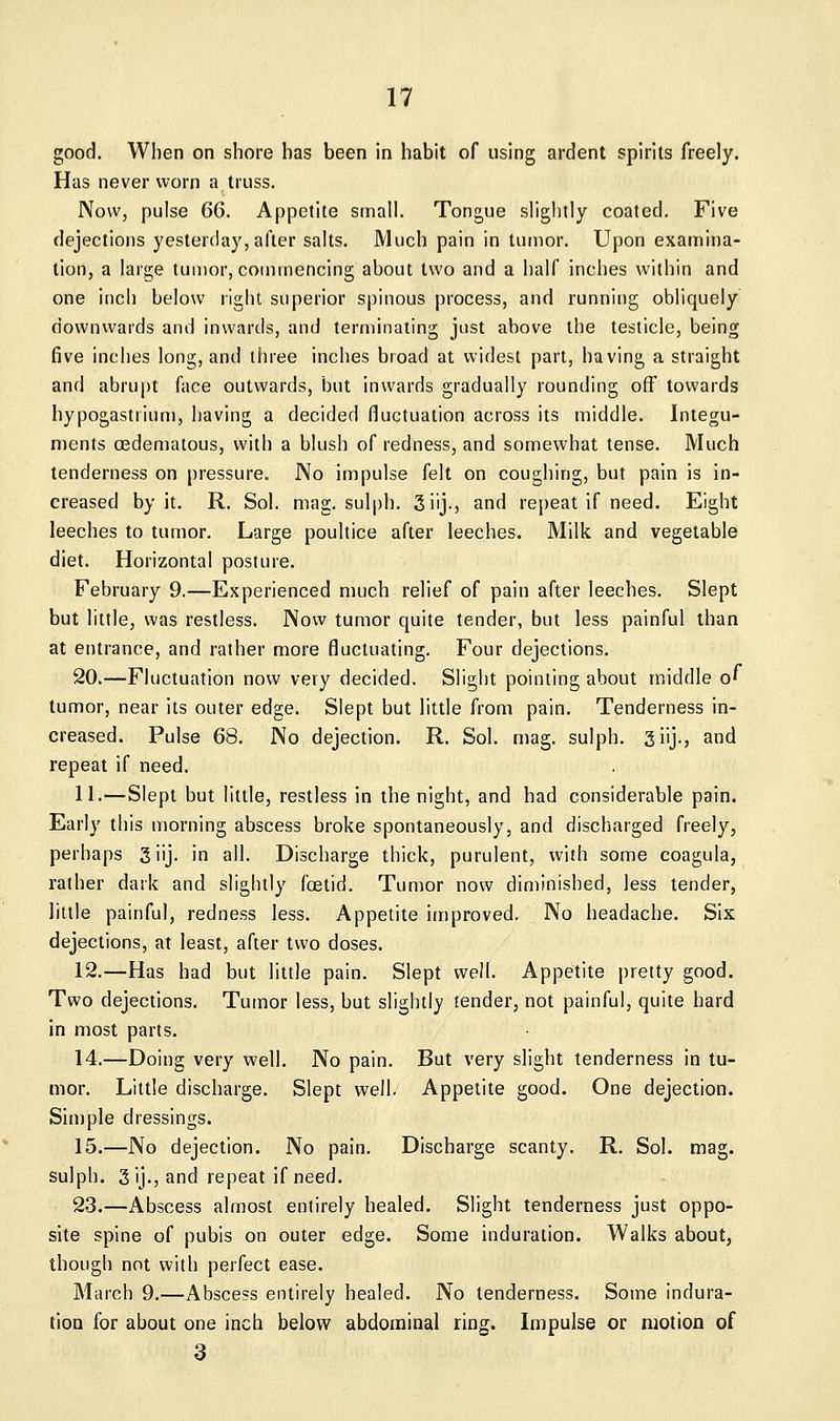 good. When on shore has been in habit of using ardent spirits freely. Has never worn a truss. Now, pulse 66. Appetite sinall. Tongue slightly coated. Five dejections yesterday, after salts. Much pain in tumor. Upon examina- tion, a large tumor, commencing about two and a half inches within and one inch below right superior spinous process, and running obliquely downwards and inwards, and terminating just above the testicle, being five inches long, and three inches broad at widest part, having a straight and abru[)t face outwards, but inwards gradually rounding off towards hypogastrium, having a decided fluctuation across its middle. Integu- ments (Edematous, with a blush of redness, and somewhat tense. Much tenderness on pressure. No impulse felt on coughing, but pain is in- creased by it. R. Sol. mag. sulph. 3iij., and repeat if need. Eight leeches to tumor. Large poultice after leeches. Milk and vegetable diet. Horizontal posture. February 9.—Experienced much relief of pain after leeches. Slept but little, was restless. Now tumor quite tender, but less painful than at entrance, and rather more fluctuating. Four dejections. 20.—Fluctuation now very decided. Slight pointing about middle of tumor, near its outer edge. Slept but little from pain. Tenderness in- creased. Pulse 68. No dejection. R. Sol. mag. sulph. giij., and repeat if need. 11.—Slept but little, restless in the night, and had considerable pain. Early this morning abscess broke spontaneously, and discharged freely, perhaps giij. in ail. Discharge thick, purulent, with some coagula, rather dark and slightly foetid. Tumor now diminished, less tender, little painful, redness less. Appetite improved. No headache. Six dejections, at least, after two doses. 12.—Has had but little pain. Slept well. Appetite pretty good. Two dejections. Tumor less, but slightly tender, not painful, quite hard in most parts. 14.—Doing very well. No pain. But very slight tenderness in tu- mor. Little discharge. Slept well. Appetite good. One dejection. Simple dressings. 15.—No dejection. No pain. Discharge scanty. R. Sol. mag. sulph. 3 ij., and repeat if need. 23.—Abscess almost entirely healed. Slight tenderness just oppo- site spine of pubis on outer edge. Some induration. Walks about, though not with perfect ease. March 9.—Abscess entirely healed. No tenderness. Some indura- tion for about one inch below abdominal ring. Impulse or motion of 3