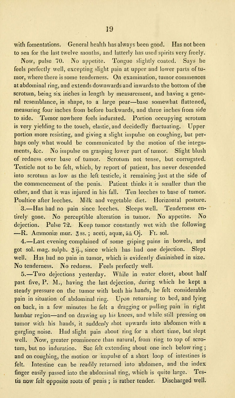 with fomentations. General health has always been good. Has not been to sea for the last twelve months, and latterly has used spirits very freely. Now, pulse 70. No appetite. Tongue slightly coaled. Says he feels perfectly well, excepting slight pain at upper and lower parts of tu- mor, where there is some tenderness. On examination, tumor commences at abdominal ring, and extends downwards and inwards to the bottom of the scrotum, being six inches in length by measurement, and having a gene- ral resemblance, in shape, to a large pear—base somewhat flattened, measuring four inches from before backwards, and three inches from side to side. Tumor nowhere feels indurated. Portion occupying scrotum is very yielding to the touch, elastic, and decidedly fluctuating. Upper portion more resisting;, and giving a slight impulse on coughing, but per- haps only what would be communicated by the motion of the integu- ments, Sic. No impulse on grasping lower part of tumor. Slight blush of redness over base of tumor. Scrotum not tense, but corrugated. Testicle not to be felt, which, by report of patient, has never descended into scrotum as low as the left testicle, it remaining just at the side of the commencement of the penis. Patient thinks it is smaller than the other, and that it was injured in his fall. Ten leeches to base of tumor. Poultice after leeches. Milk and vegetable diet. Horizontal posture. 3.—Has had no pain since leeches. Sleeps well. Tenderness en- tirely gone. No perceptible alteration in tumor. No appetite. No dejection. Pulse 72. Keep tumor constantly wet with the following —R. Ammonias mur. gss. ; aceti, aquae, aa Oj. Ft. sol. 4.—Last evening complained of some griping pains in bowels, and got sol. mag. sulph. 3 ij., since which has had one dejection. Slept well. Has had no pain in tumor, which is evidently ditninished in size. No tenderness. No redness. Feels perfectly well. 5.—Two dejections yesterday. While in water closet, about half past five, P. M., having the last dejection, during which he kept a steady pressure on the tumor with both his hands, he felt considerable pain in situation of abdominal ring. Upon returning to bed, and lying on back, in a few minutes he felt a dragging or pulling pain in right lumbar region—and on drawing up his knees, and while still pressing on tumor with his hands, it sudden/y shot upwards into abdomen with a gurgling noise. Had slight pain about ring for a short time, but slept well. Now, greater prominence than natural, from ring to top of scro- tum, but no induration. Sac felt extending about one inch below ring ; and on coughing, the motion or impulse of a short loop of intestines is felt. Intestine can be readily returned into abdomen, and the index finger easily passed into the abdominal ring, which is quite large. Tes- tis now felt opposite roots of penis; is rather tender. Discharged well.