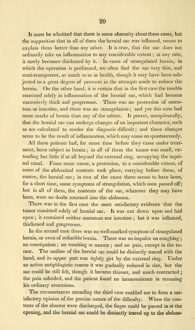 It must be admitted that there is some obscurity about these cases, but the supposition that in all of them the hernial sac was inflamed, seems to ejiplain them better than any other. It is true, that the sac does not ordinarily take on inflammation to any considerable extent; at any rate, it rarely becomes thickened by it. In cases of strangulated hernia, in which the operation is performed, we often find the sac very thin, and semi-transparent, as much so as in health, though it may have been sub- jected to a great degree of pressure in the attempts made to reduce the hernia. On the other hand, it is certain that in the first case the trouble consisted solely in inflammation of the hernial sac, which had become excessively thick and gangrenous. There was no pi'olrusion of omen- tum or intestine, and there was no strangulation; and yet this case had more marks of hernia than any of the others. It proves, unequivocally, that the hernial sac can undergo changes of an important ciiaracter, such as are calculated to render the diagnosis difficult; and these changes seem to be the result of inflammation, which may come on spontaneously. All these patients had, for some time before they came under treat- ment, been subject to hernia; in all of them the tumor was small, ex- tending but little if at all beyond the external ring, occupying the ingui- nal canal. From some cause, a protrusion, to a considerable extent, of some of the abdominal contents took place, carrying before them, of course, the hernial sac; in two of the cases there seems to have been, for a short time, some symptoms of strangulation, which soon passed off; but in all of them, the contents of the sac, whatever they may have been, were no doubt returned into the abdomen. There was in the first case the most satisfactory evidence that the tumor consisted solely of hernial sac. It was cut down upon and laid open ; it contained neither omentum nor intestine ; but it was inflamed, thickened and gangrenous. In the second case there was no well-marked symptom of strangulated hernia, or even of reducible hernia. There was no impulse on coughing ; no constipation; no vomiting or nausea ; and no pain, except in the tu- mor. The outline of the hernial sac could be distinctly traced with the hand, and its upper part was tightly girt by the external ring. Under an active antiphlogistic course it was gradually reduced in size, but the sac could be still felt, though it became thinner, and much contracted ; the pain subsided, and the patient found no inconvenience in resuming his ordinary avocations. The circumstances attending the third case enabled me to form a sat- isfactory opinion of the precise nature of the difficulty. When the con- tents of the abscess were discharged, the finger could be passed in at the opening, and the hernial sac could be distinctly traced up to the abdom-