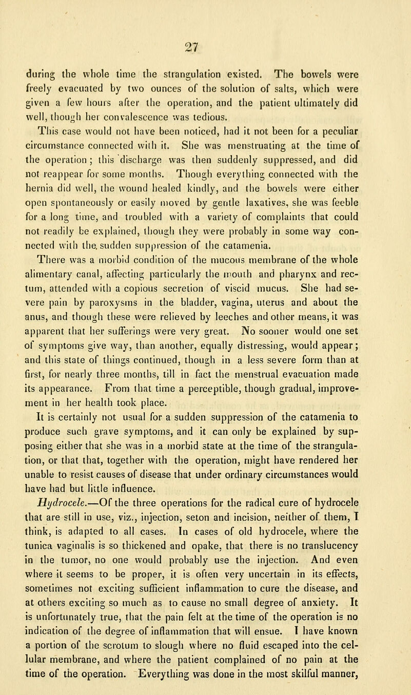 during the whole time the strangulation existed. The bowels were freely evacuated by two ounces of the solution of salts, which were given a few hours after the operation, and the patient ultimately did well, though her convalescence was tedious. This case would not have been noticed, had it not been for a peculiar circumstance connected with it. She was menstruating at the time of the operation; this discharge was then suddenly suppressed, and did not reappear for some months. Though everything connected with the hernia did well, the wound healed kindly, and the bowels were either open spontaneously or easily moved by gentle laxatives, she was feeble for a long time, and troubled with a variety of complaints that could not readily be explained, though they were probably in some way con- nected with the, sudden suppression of the catamenia. There was a morbid condition of the mucous membrane of the whole alimentary canal, affecting particularly the mouih and pharynx and rec- tum, attended with a copious secretion of viscid mucus. She had se- vere pain by paroxysms in the bladder, vagina, uterus and about the anus, and though these were relieved by leeches and other means, it was apparent that her sufferings were very great. No sooner would one set of symptoms give way, than another, equally distressing, would appear; and this state of things continued, though in a less severe form than at first, for nearly three months, till in fact the menstrual evacuation made its appearance. From that time a perceptible, though gradual, improve- ment in her health took place. It is certainly not usual for a sudden suppression of the catamenia to produce such grave symptoms, and it can only be explained by sup- posing either that she was in a morbid state at the time of the strangula- tion, or that that, together with the operation, might have rendered her unable to resist causes of disease that under ordinary circumstances would have had but little influence. Hydrocele.—Of the three operations for the radical cure of hydrocele that are still in use, viz., injection, seton and incision, neither of them, T think, is adapted to all cases. In cases of old hydrocele, where the tunica vaginalis is so thickened and opake, that there is no translucency in the tumor, no one would probably use the injection. And even where it seems to be proper, it is often very uncertain in its effects, sometimes not exciting sufficient inflammation to cure the disease, and at others exciting so much as to cause no small degree of anxiety. It is unforttmately true, that the pain felt at the time of the operation is no indication of the degree of inflammation that will ensue. I have known a portion of the scrotum to slough where no fluid escaped into the cel- lular membrane, and where the patient complained of no pain at the time of the operation. Everything was done in the most skilful manner,